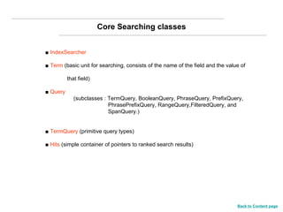 Core Searching classes ■  IndexSearcher ■  Term  (basic unit for searching, consists of the name of the field and the value of  that field) ■  Query   (subclasses : TermQuery, BooleanQuery, PhraseQuery, PrefixQuery,      PhrasePrefixQuery, RangeQuery,FilteredQuery, and    SpanQuery.) ■  TermQuery  (primitive query types) ■  Hits  (simple container of pointers to ranked search results) Back to Content page 