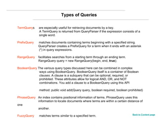 TermQuery s  are especially useful for retrieving documents by a key.   A TermQuery is returned from QueryParser if the expression consists of a  single word. PrefixQuery   matches documents containing terms beginning with a specified string.   QueryParser creates a PrefixQuery for a term when it ends with an asterisk  (*) in query expressions. RangeQuery   facilitates searches from a starting term through an ending term.   RangeQuery query = new RangeQuery(begin, end,  true ); BooleanQuery  The various query types discussed here can be combined in complex    ways using BooleanQuery. BooleanQuery itself is a container of Boolean    clauses . A clause is a subquery that can be optional, required, or    prohibited. These attributes allow for logical AND, OR, and NOT    combinations. You add a clause to a BooleanQuery using this API      method: public void add(Query query, boolean required, boolean prohibited) PhraseQuery  An index contains positional information of terms. PhraseQuery uses this    information to locate documents where terms are within a certain distance of one   another. FuzzyQuery  matches terms  similar  to a specified term. Types of Queries Back to Content page 