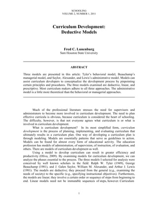 SCHOOLING
                               VOLUME 2, NUMBER 1, 2011




                        Curriculum Development:
                           Deductive Models


                                 Fred C. Lunenburg
                              Sam Houston State University

________________________________________________________________________

                                      ABSTRACT

Three models are presented in this article: Tyler’s behavioral model, Beauchamp’s
managerial model, and Saylor, Alexander, and Lewis’s administrative model. Models can
assist curriculum developers to conceptualize the development process by pinpointing
certain principles and procedures. The three models examined are deductive, linear, and
prescriptive. Most curriculum makers adhere to all three approaches. The administrative
model is a little more theoretical than the behavioral or managerial approaches.
________________________________________________________________________



        Much of the professional literature stresses the need for supervisors and
administrators to become more involved in curriculum development. The need to plan
effective curricula is obvious, because curriculum is considered the heart of schooling.
The difficulty, however, is that not everyone agrees what curriculum is or what is
involved in curriculum development.
        What is curriculum development? In its most simplified form, curriculum
development is the process of planning, implementing, and evaluating curriculum that
ultimately results in a curriculum plan. One way of developing a curriculum plan is
through modeling. Models are essentially patterns that serve as guidelines to action.
Models can be found for almost every form of educational activity. The education
profession has models of administration, of supervision, of instruction, of evaluation, and
others. There are models of curriculum development as well.
        Using a model to develop curriculum can result in greater efficiency and
productivity (Oliva, 2009). By examining models for curriculum development, we can
analyze the phases essential to the process. The three models I selected for analysis were
conceived by well known scholars in the field: Ralph W. Tyler (1949), George
Beauchamp (1981), and J. Galen Saylor, William M. Alexander, and Arthur J. Lewis
(1981). The models are deductive; they proceed from the general (e.g., examining the
needs of society) to the specific (e.g., specifying instructional objectives). Furthermore,
the models are linear; they involve a certain order or sequence of steps from beginning to
end. Linear models need not be immutable sequences of steps, however. Curriculum


                                            1
 