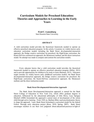 SCHOOLING
                              VOLUME 2, NUMBER 1, 2011




      Curriculum Models for Preschool Education:
    Theories and Approaches to Learning in the Early
                        Years


                                Fred C. Lunenburg
                             Sam Houston State University

________________________________________________________________________

                                     ABSTRACT

A valid curriculum model provides the theoretical framework needed to operate an
effective preschool education program. In this article, I examine six widely known early
education curriculum models including the Bank Street developmental-interaction
approach, the Dodge creative curriculum for preschool, the High/Scope curriculum, the
Kamii-DeVries constructivist approach, the Montessori method, and the direct instruction
model. No attempt was made to compare and contrast the curriculum models.
________________________________________________________________________



       Every educator knows that a valid curriculum model provides the theoretical
framework needed to operate an effective preschool education program (Miller, 2011)
and to provide opportunities for children to be ready to learn (Bauman, 2012). Educators
might consider six widely known early childhood curriculum models: the Bank Street
developmental-interaction approach, the Dodge creative curriculum for preschool, the
High/Scope curriculum, the Kamii-DeVries constructivist approach, the Montessori
method, and the direct instruction model.


                 Bank Street Developmental-Interaction Approach

        The Bank Street Developmental-Interaction approach is named for the Bank
Street College of Education in New York City, which offers graduate degrees in
education. Influenced by the educational philosophy of John Dewy, Lucy Sprague
Mitchell (2000) formulated the approach’s central tenet of development of the whole
child through active learning. From 1928 on, Barbara Biber used psychodynamic theory
to shape the approach. Later, Bank Street formulated a curriculum model for the federal
Follow Through early education project (Rose, 2010; Spring, 2007). Bank Street
encourages teachers to use their own judgment about educational practices in light of



                                           1
 