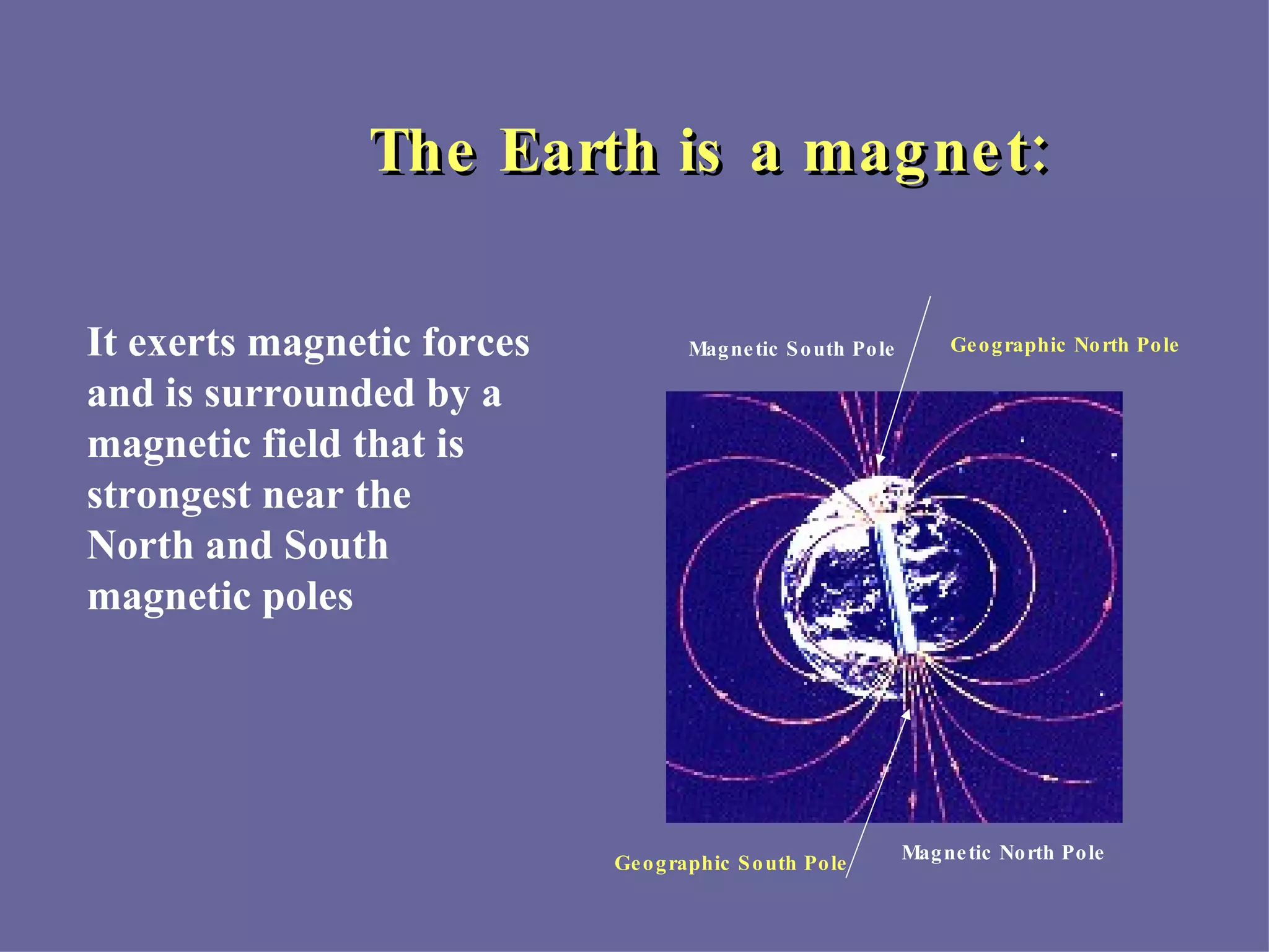The Earth is a magnet: Magnetic South Pole Magnetic North Pole It exerts magnetic forces and is surrounded by a magnetic field that is strongest near the North and South  magnetic poles Geographic North Pole Geographic South Pole 