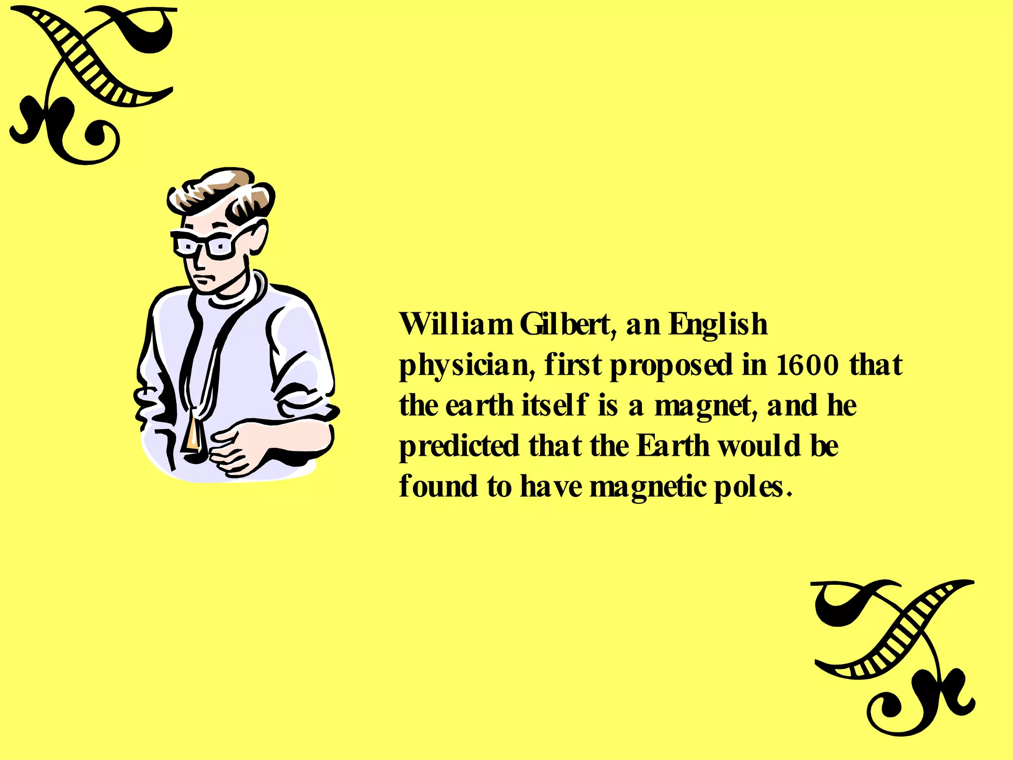 William Gilbert, an English physician, first proposed in 1600 that the earth itself is a magnet, and he predicted that the Earth would be found to have magnetic poles. 
