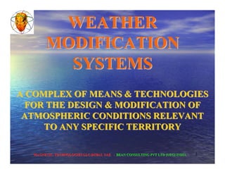 1
A COMPLEX OF MEANS & TECHNOLOGIESA COMPLEX OF MEANS & TECHNOLOGIES
FOR THE DESIGN & MODIFICATION OFFOR THE DESIGN & MODIFICATION OF
ATMOSPHERIC CONDITIONS RELEVANTATMOSPHERIC CONDITIONS RELEVANT
TO ANY SPECIFIC TERRITORYTO ANY SPECIFIC TERRITORY
WEATHERWEATHER
MODIFICATIONMODIFICATION
SYSTEMSSYSTEMS
MAGNETIC. TECHNOLOGIES LLC.DUBAI. UAEMAGNETIC. TECHNOLOGIES LLC.DUBAI. UAE -- BEAN CONSULTING PVT LTD [UEG] INDIABEAN CONSULTING PVT LTD [UEG] INDIA
 