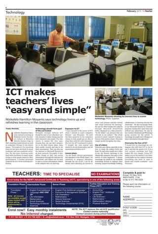 4
February 2015 theTeacher
Technology
ICT makes
teachers’ lives
“easy and simple”
Thabo Mohlala
N
tsikelelo Hamilton Ntoy-
anto started teaching at
Makaula Junior Second-
ary School in Mthatha
district, Eastern Cape in
1997, teaching social sciences as well
as computer literacy in the senior
phase. Throughout his teaching
years he has been involved in many
academic and non-academic activi-
ties. He has been working really
hard with excellence in many areas,
trying to help pupils improve their
performance. A former principal
inspired his love of the teaching pro-
fession.
Technology should form part
of the curriculum
Ntoyanto strongly believes ICT
should be part of our education sys-
tem, because it makes things easy for
both educators and pupils. For edu-
cators, it makes life very easy,
because they can use their comput-
ers to do their lesson plans, keep
their pupils’ records and also to do
their assessments. They can also use
the internet or Microsoft Encarta to
do their research. For pupils, it sim-
plifies things as they can access
information through the internet for
homework, and tablets can be used
in class to access information related
to the subjects they are learning.
Exposure to ICT
“I was exposed to the power of ICT
when I started to teach computer
literacy,” says Ntoyanto. He used
the data projector in his computer
classes to help pupils get an idea of
what they could do with computers.
His love for ICT continued to grow.
“I bought my own laptop and
started to do my lesson plans and all
assessment activities on it.”
Lesson plans
“As the South African government
has signalled in the White Paper 7 its
intention to progress education
through the use of ICT, I try by all
means when planning my lessons to
select and prepare suitable textual
and visual resources for learning.”
He says he often teaches his subjects
through Microsoft PowerPoint
slides, displayed on a data projector.
“In the slides I use pictures that are
relevant to my subject.” The whole
process is easier: instead of going to
lessons with picture charts, Ntoyanto
simply carries his laptop into class.
Use of videos
Ntoyanto uses videos, especially in his-
tory, to make the subject lively and
fresh. He said when pupils see a video
of say, the Soweto uprisings or the
Sharpeville massacre, they gain a clear
picture of what happened. “I always
encourage my pupils to use available
technology devices to enhance their
learning, support knowledge building,
collaboration or learning beyond the
classroom.” He also encourages them
to use Microsoft Encarta for research
purposes, during their spare time and
without any supervision. He says he
has created a Facebook and WhatsApp
group account for the school. “I
encourage my pupils and colleagues to
share information through them.”
Overcome the fear of ICT
“I would love to encourage my col-
leagues who still fear ICT to try to
use it and feel the power of it. It is a
21st century teaching tool that
makes life very simple. Using ICT
makes you as the teacher to be more
comfortable in your subject, because
everything you need in class is
handy and readily available,” says
Ntoyanto.
Ntsikelelo Hamilton Ntoyanto says technology livens up and
refreshes learning in the classroom
Ntsikelelo Ntoyanto showing his learners how to master
technology. Photo: Supplied
 
