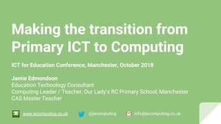 Making the transition from
Primary ICT to Computing
ICT for Education Conference, Manchester, October 2018
Jamie Edmondson
Education Technology Consultant
Computing Leader / Teacher, Our Lady’s RC Primary School, Manchester
CAS Master Teacher
@jecomputing info@jecomputing.co.ukwww.jecomputing.co.uk
 