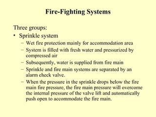 Fire-Fighting Systems

Three groups:
• Sprinkle system
  – Wet fire protection mainly for accommodation area
  – System is filled with fresh water and pressurized by
    compressed air
  – Subsequently, water is supplied from fire main
  – Sprinkle and fire main systems are separated by an
    alarm check valve.
  – When the pressure in the sprinkle drops below the fire
    main fire pressure, the fire main pressure will overcome
    the internal pressure of the valve lift and automatically
    push open to accommodate the fire main.
 