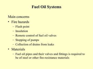 Fuel Oil Systems

Main concerns
• Fire hazards
   –   Flash point
   –   Insulation
   –   Remote control of fuel oil valves
   –   Stopping of pumps
   –   Collection of drains from leaks
• Materials
   – Fuel oil pipes and their valves and fittings is required to
     be of steel or other fire-resistance materials
 