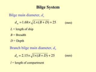 Bilge System
Bilge main diameter, dm
    d m = 1.68 × L × ( B + D ) + 25   (mm)

 L = length of ship
 B = Breadth
 D = Depth

Branch bilge main diameter, db

    d b = 2.15 × l × ( B + D ) + 25   (mm)

 l = length of compartment
 