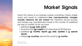 gathered 13 632 data points
received over 500 insights from Executives & HR Directors
published 96 monthly reports, 638 daily updates & 13 special
reports
tracked 80 countries around the world for 36 months!
Given the nature of our business (career consulting), Career Angels
wants and needs to understand how macroeconomic changes
actually influence the job market. We, therefore, record, process
and analyze e.g. unemployment levels or the number of published
job ads on LinkedIn. So far, we have:
Market Signals
Status: June 2023
© by Career Angels
 