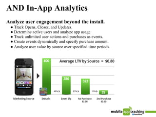 AND In-App Analytics
Analyze user engagement beyond the install.
 ● Track Opens, Closes, and Updates.
 ● Determine active users and analyze app usage.
 ● Track unlimited user actions and purchases as events.
 ● Create events dynamically and specify purchase amount.
 ● Analyze user value by source over specified time periods.
 