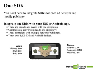 One SDK
You don't need to integrate SDKs for each ad network and
mobile publisher.

Integrate one SDK with your iOS or Android app.
 ● Track app installs and events with one integration
 ● Communicate conversion data to any third-party.
 ● Track campaigns with multiple networks/publishers.
 ● Track over 1,000 iOS and Android devices.



          Apple                                         Google
     iPhone 3.0+                                        Android 2.1+
       iPad 3.0+                                        Samsung, HTC
       iPod 3.0+                                        Motorola, etc.
 