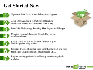 Get Started Now
   Signup at: http://platform.mobileapptracking.com

   After approved, login to MobileAppTracking
   and follow instructions to create a mobile app.

   Install the Mobile App Tracking SDK in your mobile app.

   Updated your mobile app in Google Play or the
   Apple AppStore.

   Create publisher and ad network profiles in your
   MobileAppTracking account.

   Generate tracking links for each publisher/network and pass
   these on as your destination (or campaign) URL.

   Begin viewing app installs and in-app events analytics in
   real-time.
 