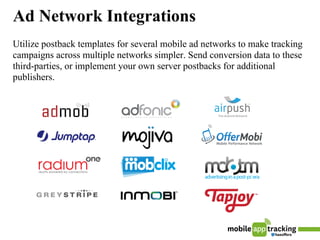 Ad Network Integrations
Utilize postback templates for several mobile ad networks to make tracking
campaigns across multiple networks simpler. Send conversion data to these
third-parties, or implement your own server postbacks for additional
publishers.
 