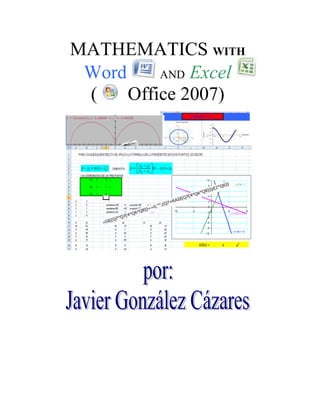 4743450482600MATHEMATICS WITH<br />5715002103120Word  AND Excel<br />2856865706755(   Office 2007)<br />1371600232791016002003013710571500270510<br />TO THE READER: <br />The author of this work to him will be recognized very if you to him present your opinion about this work that I offer to him, as well as its presentation and impression. <br />I also thank for any other suggestion to him. <br />My direction email is:  javisgc@yahoo.com.mx<br />FIRST EDITION 2009. <br />Copyright. 2006. <br />copyright Javier González Cázares<br />             Name of the publication house: Gaussian<br />            Registries Nº 03-2006-071115045600-01, SEP and Nº 03-2007-081615321700-01, SEP<br />             Rights of Author Art. 184<br />Translated of Spanish with the original title: Matemáticas con Word y Excel, de Javier Gonzalez Cázares<br />INDEX<br />INTRODUCTION...............................................................................5<br />FIRST PART<br />I. PUBLISHER OF EQUATIONS....................................................................................................5<br />PRACTICE # 1. quot;
THE DIOFANTO LIFEquot;
..................................................................................7<br />II To HOW TO MAKE EQUATIONS...........................................................................................8<br />PRACTICE # 2. quot;
TO EXPRESS A FRACTION IN WHOLE NUMBER And FRACTION.......................................... 10<br />PRACTICE # 3. quot;
ARITHMETICAL OPERATIONS WITH EXCELquot;
........................................................  11<br />PRACTICE # 4. quot;
EQUATIONS OF FIRST DEGREEquot;
 (WITH A VARIABLE)....................................  13<br />PRACTICE # 5. quot;
SOLUTION OF EQUATIONS OF FIRST DEGREEquot;
. (METHOD BY FORMULA)........ 1 5<br />PRACTICE # 6. quot;
BINARY SYSTEMquot;
........................................................................................  17<br />PRACTICE # 7. quot;
THE ARITHMETICAL PROGRESSIONquot;
….................................................................... 19<br />PRÁCT ICA # 8. quot;
FACTORS OF DIVISION…................................................................................  20<br />PRACTICE # 9. quot;
DRAWING WITH EXCELquot;
....................................................................................... 21<br />PRACTICE # 10. quot;
IT APPLIES YOUR KNOWLEDGEquot;
 ...................................................................... 22<br />quot;
PROBABILITY And STATISTICquot;
........................................................................................... 24<br />PRACTICE # 11..................................................................................................................... 24<br />PRACTICE # 12...................................................................................................................... 25<br />SECOND PART<br />GENERAL CONCEPTS.....................................................................................................26<br />PRACTICE 1 3: FRACTIONS REPRESENTED  IN CIRCULAR GRAPHS................................... 38<br />PRACTICE 14: FRACTIONS IN GRAPH DE BARRAS............................................................... 40 <br />PRACTICE 15: CIRCULAR GRAPH OF FRACTIONS................................................................. 42<br />PRACTICE 16: FRACTIONS................................................................................................... 45<br />PRACTICE 17: SUM And SUBTRACTION OF FRACTIONS........................................................................ 49<br />PRACTICE 18:  SECOND PART: EXTREME OF FRACTIONS........................................................... 50<br />PRACTICE 19: ARITHMETICAL MULTIPLICATION...............................................................……..... 52<br />PRACTICE 20: FORTUNE-TELLER OF NUMBERS............................................................................... 55<br />PRACTICE 21: TO DRAW FIGURES GEOMETRICAS..................................................................….  58<br />PRACTICE 22: AREA OF FIGURES IN EXCEL............................................................................. 60<br />PRACTICE 23: AREA OF A TRIANGLE IN SPACE............................................................ 62<br />PRACTICE 24:  AREA OF A TRIANGLE IN THE SPACE  (THREE STRAIGHT LINES IN THE SPACE)...... ......... 65<br />PRACTICE 25: BALANCE QUIMICO.......................................................................................... 68<br />PRACTICE 26: VERIFICATION OF EQUATIONS..................................................................... 70<br />PRACTICE 27: POLAR COORDINATES And RECTANGULAR COORDINATES............................ 73<br />IT PRACTICES 28: INEQUALITIES WITH INECUACIONES............................................................... 76<br />PRACTICE 29: SYSTEMS OF EQUATIONS BY RULE DE CRAMER........................................... 80<br />PRACTICE 30:  RULE DE KRAMER 2  (CONTINUATION)..............................................................83<br />PRACTICE 31: SYSTEMS OF LINEAR EQUATIONS (METHOD REGULATES DE CRAMER)............ ........84<br />PRACTICE 32: LINEAR EQUATIONS BY GAUSSIAN ELIMINATION....................................... 87<br />PRACTICE 33: QUADRATIC EQUATION..................................................................................92<br />PRACTICE 34: EQUATIONS WITH AN INCOGNITO...................................................................94<br />PRACTICE 35: EQUATIONS WITH AN INCOGNITO; SEG UNDA STARTS OFF (USING SCROLL BARS).... 95<br />PRACTICE 36: EQUATIONS WITH AN INCOGNITO; THIRD PART (CONTINUATION)......... .......97<br />PRACTICE 37: EQUATIONS WITH AN INCOGNITO; FOURTH PART (IT MAKES HIS CALCULATION And IT VERIFIES).....................................................................................................99<br />PRACTICE 38: EQUATIONS BY RANDOM METHOD.............................................. ............... 100<br />PRACTICE 39: STATISTIC..................................................................................... …...........102<br />PRACTICE 40: GRAPH OF TWO FUNCTIONS............................................................................ 1 04<br />PRACTICE 41: GRAFICAS IN THREE DIMENSIONS....................................................................... 107<br />PRÀCTICA 42: quot;
INTERACTIVE PARÁBOLAquot;
.EJEMPLOS..............................................................112<br />PRACTICE 43: PARABOLA (MINIMUM And MAXIMUM)................................................... .................115<br />PRACTICE 44: GRAPH OF TWO FUNCTIONS (INTERSECTION OF TWO CURVES)............... .............118<br />PRACTICE 45: SLOPE OF A STRAIGHT LINE. 1RA. PART..............................................................120<br />PRACTICE 46: SLOPE OF A STRAIGHT LINE.  2DA. PART..............................................................122<br />PRACTICE 47: SLOPE OF A STRAIGHT LINE.  3RA. PART.............................................................123<br />PRACTICE 48: REMARKABLE PRODUCTS.................................................................................... 125<br />PRACTICE 49: CIRCLE (With coord enadas rectangular and polar).... ..................................................127<br />PRACTICE 50: CIRCLE OUTSIDE ORIGIN........................................................................... 133<br />PRACTICE 51: INTERSECTION BETWEEN A STRAIGHT LINE And A CIRCLE...............................................137<br />PRACTICE 52: TRIGONOMETRICAL FUNCTIONS: quot;
COSINEquot;
.................................... …...............… 141<br />PRACTICE 53: SYSTEMS OF EQUATIONS TWO Xs TWO..........................................…...............… 148<br />PRACTICE 54: FUNCTION SPECIFIES........................................................................…..............151<br />PRACTICE 55: EXPLICIT FUNCTION. CONTINUATION...................................................…….......154<br />P RÁCTICA 56: EQUATION OF THE PARABOLA OUTSIDE ORIGIN................................................ 155<br />IT PRACTICES 57: GENERAL EQUATION OF THE PARABOLA.............................................. ................159<br />PRACTICE 58: GRAFICA OF POLAR FUNCTIONS WITH ANIMATION...........................................161<br />PRACTICE 59: VECTOR (Using co-ordinated polar)........................ .>.............................................164<br />INTRODUCTION<br />THIS WORK THAT APPEARS IN WRITTEN FORM, AT FIRST WAS A SERIES OF LOOSE And DISORDERED EXERCISES. <br />ALTHOUGH ORIGINALLY quot;
YOUNG HEROESquot;
 WERE DONE FOR THE STUDENTS OF THE TELESECUNDARIA, OF THE COMMUNITY OF BUENAVISTA, FRESNILLO, ZAC.,  MEXICO;  IN ORDER TO EVALUATE A WORK OF INVESTIGATION BUT OF EQUAL WAY THEM The STUDENT Or STUDENT OF SECONDARY GENERAL Or TECHNIQUE CAN USE. <br />THEY GO OF THE SIMPLE THING, FROM LIKE WRITING FORMULAS IN THE WORD  PROGRAM,  NOT WITHOUT BEFORE PUTTING A PROBLEM SO THAT THEY MAKE IT IN CASA. IN  EXCEL  YOU WILL BE ABLE TO APPLY FORMULAS Or TO DEDUCE THEM FOR DIFFERENT CASES. <br />CHILDBIRTH OF WHICH The STUDENT MUST EXERCISE ITSELF FIRST IN The HALL CLASS, THAT INCLUDES/UNDERSTANDS WELL HOW TO SOLVE MATHEMATICAL PROBLEMS And SOON TO VERIFY ITS RESULTS IN The HALL CALCULATION. ALL GOOD KNOWLEDGE MUST HAPPEN THROUGH AN APPROPRIATE PRACTICAL REFLECTION. <br />The IDEA IS THAT IT LEARNS TO EXERCISE And TO COMMUNICATE BETWEEN HIS COMPANIONS And TEACHERS HIS RESULTS, OF HOW TO USE The LEAF  EXCEL IN The LABORATORY OF MATHEMATICS, IN SOME CASES THERE IS MAS OF TWO WAYS TO FOLLOW FOR A SAME SOLUTION, MOST OPTIMAL IS THE ONE THAN YOU CHOOSE. <br />IT IS CERTAIN THAT THERE IS An ENDLESS NUMBER OF WAYS TO ARRIVE, The JOKE IS TO KNOW AS HE IS BEST, The LESS MOST TEDIOUS One, MORE BETTER IN The KNOWLEDGE And APPLICATION To The GIVEN PROBLEM. <br />The EXPERIENCE IN The HALL SAMPLE THAT A MOTIVATION IN MATHEMATICAL SHOWS ONE BETTER TOLERANCE TO LEARN And SEARCH OTHER WAYS. <br />The DISCUSSION ON IF HE IS APPROPRIATE Or NOT THIS RESOURCE, IS IN The HALL CLASSES, WITH The OWN Ones INVOLVED: LIKE AUTHORITIES, TEACHERS, STUDENTS And PARENTS OF FAMILY. <br />IN ORDER TO UNDERSTAND THIS BOOKLET IT IS NECESSARY TO SEAT And TO USE The COMPUTER, IS TO SAY Actually. THE LAST ADVANCES IN THE TECHNOLOGY OF THE INFORMATION ALLOW THAT THE MATHEMATICAL ONE IS MORE EXPERIMENTAL. THE STUDENT ALWAYS COMPLAINT OF THE TEDIOUS THING THAT IS TO SOLVE OPERATIONS WITH VARIABLES. HE MATTERS, THAT The STUDENT LEARNS An ALGORITHM Or THAT IS ALL The DAY SOLVING ONLY A PROBLEM? Or, NOT EVEN TO BE ABLE TO SOLVE IT? ONCE LEARNED The METHOD, HE CAN HAPPEN TO EXPERIMENT And LOOK FOR OTHER ALTERNATIVES, LIKE REPRESENTING NUMBERS WITH DRAWINGS, WHICH AMPLE The FIELD OF REFLECTION OF APPLICATIONS And KNOWLEDGE. The USE OF OTHER METHODS ALTHOUGH DOES NOT KNOW THEM CAN CAUSE THAT IT HAS A AUTORREFLEXIÓN And IT CAN PROPOSE OTHER ROUTES OF SOLUTION. IT IS NOT SCARED TO KNOW, IT EXPERIMENTS, IT LOOKS FOR, DOES, ALTHOUGH IT IS MISTAKEN. <br />THESE WORDS THAT WILL FIND IN ALL The TEXT, ARE A REFLECTION THAT Throughout The YEARS I HAVE HAD, And THAT I THANK FOR MY WIFE JOSEFINA, MY CHILDREN JAVIER ANTONIO And M. JOSEFINA ADRIANA SU UNDERSTANDING, PATIENCE And ENTHUSIASM. <br />To PROFESSORS JOSE.ANGEL GUERRERO LOERA And LUIS MANUEL AGUAYO RENDON TO BELIEVE IN MY WORK,  And MY FRIEND And COMPANION OF IN FIGHT COURTEOUS FELIPE H. VÁZQUEZ.<br />J.G.C.<br />JUNIO 2006<br />FIRST PART<br />EQUATIONS EDITOR<br />The MathType’s translation facilities can be used as component of a more comprehensive document conversion process, is a very useful tool in Word, transfers formulas, equations, etc.  <br /> In office 2007 we can accede to the publisher of equations in the card Insert, click  Equation <br />For example: The following you formulate writting in Word:<br />In order  to begin to write, it writes within this image<br />129413081280<br /> For the first example, we opened and Editor of equations gives click in   Immediately it appears.<br />In order  to begin to write, it writes within this image<br /> It begins to write the equation, as well as one appears:<br />                                                                     <br />In the end it is this way:             <br />II. PRACTICE # 1<br />1. ¿ HOW YOU WOULD WRITE FORMULAS And EQUATIONS IN The LEAF WORD?<br />Objective: <br />You will use your abilities to write mathematical formulas and equations in the computer. <br />Order of steps: <br />You open a New Word Document, you write the title quot;
HOW TO MAKE EQUATIONSquot;
, soon  to center.  Like subtitle quot;
the life of Diofantoquot;
.<br />In Insert + Table choose opened Insert Table click, Number of columns 2, Number of arrows 9, click in OK<br />With your mouse, in the first column you write quot;
LANGUAGE VERNÁCULAquot;
, with the right cursor, you write quot;
LANGUAGE Of ALGEBRAquot;
, the pictures that we will fill are those of the left side, those of the right you will fill you to them after the dictation. <br />Second picture, first column (next to be brief so on to third picture and), writes: <br />Traveller! Here the rest of Diofanto were buried. And the numbers can show, OH, miracle, how it releases was his life,<br />Whose sixth part constituted its beautiful childhood<br />One twelfth part to its life had passed in addition, when with hair covered in its chin<br />And the seventh part of its existence passed in a sterile marriage<br />It spent a quinquennium more and it made the birth happy of his precious first-born, <br />(Note: between rows 6 and 7, column 1, you choose  To divide to Cells… give click. Again click)<br />that it gave his body, his beautiful existence, to the Earth, that lasted only half of the its father<br />And with deep pain it descended to the grave, having survived four years the decease of his son<br />(Note: you choose two columns in this last row, you go to  Table + Dividir Cells…  click, you select  Negrita,  click)  Tell me how many years Diofanto had lived when the death arrived to him. <br />Once finalized all the dictation, you will put the appropriate variables and constants to each step that was indicated, when you have finished it compares your results with the teacher and solves in your house this incognito, that surely you will be surprised of the result. <br />II To HOW TO MAKE EQUATIONS<br />This exercise to use the quot;
MathTypequot;
, you will make a dictation, takes care of errors of mathematical spelling and handwriting. <br />Next the life of Diofanto is related, in epitafio of its tomb: <br />THE DIOFANTO LIFE<br />LANGUAGE VERNACULARLANGUAGE Of ALGEBRATraveller! Here the rest of Diofanto were buried. And the numbers can show, OH, miracle, how it releases was his life,Whose sixth part constituted its beautiful childhoodOne twelfth part to its life had passed in addition, when with hair covered in its chinAnd the seventh part of its existence passed in a sterile marriageIt spent a quinquennium more and it made the birth happy of its precious first-born, that it gave its body, its beautiful existence, to the Earth, that lasted only half of the its father5And with deep pain it descended to the grave, having survived four years the decease of its son.It tell me how many years Diofanto had lived when the death arrived to him<br />Obvious the result you will do it quot;
by handquot;
, since it beams of regular way or in your house, and your results you compare with your companions and teacher. <br />Exercises: <br />It finds the variables and constants: <br />It is tried to surround a rectangular land and to divide it in three parts with two inner and parallel fences to one of his sides. Find the dimensions of the land if the length overall of the fences has to be of 800 ms and the area of the land is 19.200 ms 2. <br />A page with 3 plg more of length than of width, has 80 plg 2  of impression. Find the dimensions of the page. <br />PRACTICE # 2<br />quot;
TO EXPRESS A FRACTION IN WHOLE NUMBER And FRACTIONquot;
<br />2. A FRACTION WRITES IN THE LEAF  EXCEL,  ITS SIMPLER FORM. <br />It is easy in the Excel leaf only is to know how they are made by hand. <br />Objective: <br />That the student can express the division as were taught to him in primary and expresses fractions impropias in whole and remainder. <br />Order of steps: <br />It opens a new leaf of Excel, writes the title quot;
TO EXPRESS a FRACTION IN WHOLE NUMBER and FRACTIONquot;
, soon in the C6 cell writes the numerator of the fraction, in the C7 cell writes the denominator of the fraction. Center and with Crtl + 1,  Wild  for the division ray.<br />In B9 it writes  quot;
EXPRESS:quot;
 <br />In B11 the formula writes   =IF(C7=0,quot;
indeterminadaquot;
,INT(C6/C7))<br />In C11 it writes quot;
WHOLEquot;
. <br />It selects cells from B11 to D11 (row) lowering a row (D12), choosesing personalize in  home + Merge and  center.<br />In the cell E11 the formula writes = MOD ( C6 , C7 ),  it gives Crtl + 1, it down chooses line for the line of division. <br />In the cell E12 the formula writes  = C7 it gives  ENTER.<br />NOTE: you can change to the numerator and denominator for different results. <br />EXERCISES: <br />It applies the divisibilidad criterion to find the multiples of any number. <br />How to find if a number is splitter another number.<br />PRACTICE # 3<br />“ARITHMETICAL OPERATIONS WITH EXCEL”<br />3. IT CONDUCTS DIFFERENT ARITHMETICAL PENCIL OPERATIONS, SOON VERIFIES YOUR RESULTS IN The SPREADSHEET EXCEL.<br />Objective: You will learn how to conduct arithmetical operations with computer. <br />Used expressions or symbols:<br />You will use the following symbols in Excel, like ( + ), ( - ), ( * ), ( / ), ( ^ ), ( ABS), (COS), (SIN), (INT), (EXP), (FACT), (GRADOS), (PI), (POWER), (SQRT), (MOD).<br />Examples: <br />It conducts the following operation by hand:<br />                                             (4)*(-5)*(-2)<br />How much it is to you? <br />Well, now it introduces these operations in a new Excel leaf:   <br />First you must write in the cell B7 soon the equal sign so that it is solved like a formula, the operation<br />(4)*(-5)*(-2)<br />In the end it gives ENTER.<br />Your result is equal when introducing to Excel leaf?, if it is not thus it corrects.<br />Example: now it makes 4*9 + 50/10, by hand; soon in Excel, it remembers that first you must introduce equal sign ( = ). <br />In the following exercises, first to solve by hand and later in Excel.<br />EXAMPLESBy HANDEXCEL(8+5)*(2)8+5*2(8/2+5)*(1+8)8^46*(8+9-(15/3)^2)ABS(-789)COS(60)SINE (60)WHOLE NUMBER (15.548888)EXP(1)FACT(8)DEGREES (1)PI()POWER (4,3)RAIZ (144)REMAINDER  FACTORIAL 88*2-5^3*(1/8)8^2*5+3/1-88+2^(5-3)*3*1/88^(2+5)-3^1/88^(2*5)/3+1-8<br />It remembers that first you must do it by hand and soon in Excel, it compares your results and it concludes. <br />I recommend to you that the steps  to follow in an operation of Arithmetic can vary according to is the case, but first you must consider that first you conduct the operations that are within the parentheses, soon multiplications, divisions and powers, finally you carry out the sums or subtractions.<br />PRACTICE # 4<br />“EQUATIONS OF FIRST DEGREE quot;
<br />(WITH A VARIABLE)<br />4. IT APPLIES YOUR KNOWLEDGE OF CLEARS OF EQUATIONS TO FIND A quot;
FORMULAquot;
, THAT SOLVES EQUATIONS OF FIRST DEGREE OF THE FORM:         a x = b<br />An equation is a statement in which two amounts are equal, the equals sign is placed in the middle of these two. The equations have one, two or more letters, variable  or incognito calls.  By means of algorithms we can find the values of the variables, these they are replaced in the equations, they make equal as well to both members of the equation, it is to say  satisfy to, or is  a solution of. The total of the solutions is known him like  set of solutions.<br /> It is as well as for the general formula of an equation to prioritize degree with a variable and a constant it will be:<br /> Its solution, for when:                                                                if    <br /> It is:<br />                                                                  --------------------- Formula (1)<br />Of equal way when, an equation with a variable is had and two constants, the rank of  a  is the same one:<br />                                                                                    Si         <br />The general formula is:<br />Reason why clearing it is had.<br />                                                                   -------------------- Formula (2)<br />In both cases, the value of  a,  will not be zero, by definition.<br />Objective: Find you the algorithm general or particular Excel, for equations of first degree.<br />Order of steps: It opens a new Excel document. The title writes quot;
EQUATIONS OF FIRST DEGREE (WITH a VARIABLE)quot;
, soon in the interjection to, quot;
the case for a constantquot;
, writes respectively in the cells B8 and B9 to and b, now the values of each one of them, those that you want.<br />Immediately, quot;
the value of the variable is:quot;
, in the B12 cell, x writes quot;
=quot;
, C12 cell the corresponding formula.<br />As the formulas are defined based on which the denominator is not zero, since he would give to a indetermination or an infinite number us, to solve them is necessary another course advanced more, but so far we put a restriction to our formula.<br />= IF (C8=0,quot;
 indetermine quot;
, C9/C8)<br />Why quot;
indetermine? Consultation to your teacher. <br />In summary it would be thus:<br />Once finished, you begin in the following cell writing: quot;
b) the case for a variable and two constantsquot;
. And you follow the same procedure that the previous one, only that now in the formula you will add the following thing:<br />=IF (C21=0, “Indetermine”, (C23-C22)/C21)<br />In summary: <br />It verifies your values, changing the values of coefficients and constants, it by hand makes these calculations and in the computer. <br />EXERCISES: <br />For next equations to deduce the general formulas:<br />Once deduce the formulas; to aplicate now in the Excel program, soon head of cattle to solver for different values.<br />PRÁCTICA # 5<br />“SOLUTION OF EQUATIONS OF FIRST DEGREE”<br />(METHOD BY FORMULA)<br />5. IT APPLIES YOUR KNOWLEDGE OF CLEARS OF EQUATIONS TO FIND A quot;
FORMULA”, WHICH SOLVES EQUATIONS OF FIRST DEGREE OF THE FORM:         <br />OBJECTIVE: That you determine the value of a variable from a formula that you deduce in your hall or your house, to be able to solve equations of first degree in general forms.<br />Be the general formula, for an equation: <br /> The solution will be:<br />This formula is applied when:  <br /> Ordered steps: Now, it opens a new document Excel. The problem to solve is:<br />The theory writes as it comes in the Excel presentation, soon in the cells B50, B51, B52 Y B53, the letters of each constant or coefficient successively. <br />From C50 to C53,  the values of each constant or coefficient<br />For example: <br />The value which you introduce in the computer, by a = 8, it is in the cell C50, to add 8 beams ENTER and it is added automatically, to do successively with the other constants. <br />Once finished, in the E52 cell we put x =, to say soon that the value of X is…, in the F52 cell, we put what follows:<br />=IF (C50-C52 =0,quot;
 infinitely, without real solution quot;
, (C53-C51)/ (C50-C52))<br />It verifies your results, in the notebook. It voluntarily changes the values for different problems. <br />EXERCISES: <br />On the basis of the proposed algorithm it solves for one of the following cases, it bases your deductions on Word the Publishing leaf of equations, and soon to apply to Excel, for each case, it varies his values to verify your results:<br />PRACTICE #  6<br />“BINARY SYSTEM”<br />6. IT TURNS A NUMBER DECIMAL TO THE BINARY SYSTEM THE SPREADSHEET. <br />Objective: You will use the binary algorithm to change to the decimal system. <br />Order of steps: You open a New Excel Document, you write the title quot;
BINARY SYSTEM OF NUMERATIONquot;
, point to aside and write quot;
EXPRESSES the BINARY NUMBER To NUMBER DECIMALquot;
, aside you write quot;
INTRODUCES ANY BINARY NUMBER IN the ROW OF the TABLE:”.<br />We are going to form a table from B8 until J11, you tighten Crtl + 1, choose Format Cell +Border + Outline + Inside + OK, soon for each row choose a Color of different Filling.<br />In the row POSITION, you add in C8 number 8, D8 the 7 and so on until J8.<br />In the   row POWER,     you add in C9 the formula = (2) ^7,                                                  in, D9 the formula = (2) ^6, and so on until J9.<br />In the row BINARY NUMBER, pon the binary number that you look for. Well-taken care of Ten that you begin to put it of right to left. <br />In the row POSITIONAL VALUE, in the C11 cell, put the formula = C10*C9, in cell D11, put on the formula = D10*D9, and so on until the J11 cell. <br />From the A14 cell, you write quot;
THEREFORE the BINARY NUMBER TURNED To NUMBER DECIMAL IS:”. Sum<br />In the B15 cell, you write the formula = SUM(C11:J11). It is of this form:<br />It verifies that the values of the formulas well are reviewed.<br />exercises: <br />there are east exercise but in the quinary system<br />this exercise in the system octal<br />PRACTICE # 7<br />quot;
THE ARITHMETICAL PROGRESSION”<br />7. IT INCREASES 0,5 To the VALUE OF 1, TO KNOW ITS BEHAVIOR,  TO USE  THE CONCEPT OF ARITHMETICAL PROGRESSION<br />Objective: To apply linear or progressive a succession of numbers, or.<br />You open a new Excel document, Beams just like this in the figure.<br />it selects Home + fill + Series. <br />The Series, is Rows + Step value 0.5 + Stop value 5 next OK.<br />It is thus:<br />Exercises: <br />It makes in progressive order of 2.0. <br />It makes in order regressive (or decreasing) of the order of  – 6. <br />another one in order of - 12. <br />The following problem, is said that it solved the great mathematician Gaussian, of boy when his teacher of School let to his students add all the consecutive numbers from the one to the one hundred. <br />      a)Resuélvalo by hand, for it I propose to him writes down all the numbers to add them, soon finds the relation among them. <br />      b) Contraste its result with the following formulas: <br />                                     n = to + [ (N - 1) x r ]<br />                                      S = (to + n) x N/2 <br />to = first term of the progression<br />n = last term of the progression<br />r = reason<br />N = number of terms<br />S = sum of the terms of  a  to  n. <br />Which is the succession of the following formula? It calculates this by means of significants, is to say very great to know the conjecture correct. <br />PRACTICE # 8<br />“DIVISION FACTORS”<br />8. IT FINDS THE FACTORS OF DIVISION OF ANY NUMBER USING THE SPREADSHEET EXCEL.<br />Objective: You will remember it forms in how finding the splitter of any number and the use of the splitters to solve examples. <br />Order of steps: It opens a new Excel document, pon the title with size 20, font Times, capital letters, quot;
FACTORS OF DIVISION”.<br />Next you will put the formulas, for example, in the C4 cell, pon any number, next in the cell D4, the number to which quot;
you will guessquot;
 if it is division factor, in the E4 cell, you add the formula = IF(MOD(C4,D4)=0, quot;
is SPLITTER, FELICIDADES!quot;
, quot;
YOU WERE MISTAKEN, TRIES Againquot;
), in the H4 cell when is not the division you put = IF(C4=1, quot;
YOU FINISHED, CONGRATULATIONSquot;
, quot;
IT CONTINUESquot;
).<br />Once finished, you must put the formula from which you obtain the quotient, from the C5 cell, this way: = C4 / D4.<br />For the other cells since you will find more splitters, copy.<br />EXERCISES: <br />THIS SAME EXERCISE BUT WITH TWO FACTORS<br />SAME BUT WITH THREE Or MORE FACTORS<br />PRACTICE # 9<br />“DRAWING WITH  EXCEL”<br />9. YOUR IMAGINATION TO DRAW FIGURES IN THE LEAF EXCEL<br />Objective: You will draw in the Excel leaf, having used your imagination. <br />Order of steps: It opens a new Excel leaf, soon selects all the document. With the mouse it selects the number of rows that you wish, next, Home + Format + Rows height, selects 6. <br />Now, with the mouse it selects the number of columns that you wish, In the superior corner of the leaf of I calculate gives to click and select all the cells, to continuation next in the card Home + format + Column width. Select 3. Click, OK: <br /> <br />Soon there are drawings as if each picture was vectors or pixels of a figure, for it use the filling color, selects Fill Color   <br />that you wish and. The others run of your account. As you see in the example that is next: <br />EXERCISES: IT ELABORATES YOUR OWN DRAWINGS. <br />PRACTICE # 10<br />quot;
IT APPLIES YOUR KNOWLEDGEquot;
<br />10. IN THE SPREADSHEET FIRST IN A COLUMN, THERE ARE A TABULATION FROM -1,5 TO +2, SOON CALCULATES FOR EACH DATA WITH THE FUNCTION   , IT FORMS ONE SECOND COLUMN, WHEN YOU FINISH, GRAFICA THESE DATA.<br />Objective: You will apply your knowledge to find the behavior of a series of data, in a graph. <br />Order of steps: <br />When expressing values, magnitudes or other data by means of tables, we can intuit its behavior, but when they are many data is very difficult, reason why we will use a technique of Excel to be able to relate the numbers to figures is to say graphical Cartesians. <br />It opens a new Excel document, soon put the title quot;
WONDERFUL FUNCTIONSquot;
, soon quot;
to graphic the function” and you put the formula:<br />y=1x<br />It begins with the first column, you put X, later for down you put number   – 1,5, ENTER, in that cell Home + Fill + Series, click. Select column with Step value of o.3 and Stop value 2. <br />In the following column next to X, you put and, later ENTER, in that cell you add the formula = 1/A6, ENTER, select to that formula it copies, soon it selects downwards all the cells and it give ENTER to copy the formula and it alongside applies it according to the data. <br />As time the column alongside collects all the previous data like ordered data, in D6, you put = A6, in the F6 cell you put = B6, ENTER, copy and you select them for all the found values. <br />You select the two columns, it gives click in Assistant for graphs, and you follow the steps that already you know, and in the end you have left of the following form: <br /> <br /> It answers the following questions:<br />It explains the behavior of the graph. <br />What happens in point x = 0? <br />Can be modified the behavior of the graph? <br />It explains as it is the division of a constant number between zero<br />EXERCISES: <br />THERE ARE A GRAPH OF THE FOLLOWING DATA<br />XY-3-21.25-2.5-10-2-1.25-1.55-18.75-0.51008.750.551-1.251.5-102-21.252.5-35<br />IT EXPLAINS ITS BEHAVIOR. <br />how it is its graph? <br />it explains when the curve has an increase or diminution<br />this graph is followed in other matters and applications very. in which matters? in which applications of the real life? <br />The table shows the brake horsepower in H.P., at several speeds, of certain Pelton turbine, as it has been verified by means of a series of tests. Construct a graph that shows to the relation between brake horsepower in H.P. and the number of RPM.<br />Power in H.P.RPM0.62511200.66813600.67315000.65817500.64019800.59021000.53023400.47525000.3902700<br />PRACTICE # 11<br />quot;
PROBABILITY And STATISTICquot;
  I<br />11. STATISTIC: IN THE FOLLOWING TABLE THE TEMPERATURES OF THE YEAR OCCUR, CALCULATES THE TEMPERATURE AVERAGE.<br />MONTHTEMPERATURE,°CJANUARY10FEBRUARY14MARCH20APRIL22MAY24JUNE25JULY26AUGUST24SEPTEMBER20OCTOBER18NOVEMBER15DECEMBER12<br />Objective: apply to the formulas of statistic and probability to solve simple examples. <br />Solution: It opens a new spreadsheet Excel, soon you add these data like table, and put on click in B18 you put the formula: <br />= AVERAGE (B5:B16)<br />PRACTICE 12<br />quot;
PROBABILITY And STATISTICquot;
  II<br />12. PROBABILITY: HOW MANY EXCHANGES CAN TAKE CONTROL OF THE 9 LETTERS OF WORD FRESNILLO? <br />Solution: a letter F, a R, one E, a S, a N, an I, two Ls and one O:<br />The formula to calculate the number of exchanges with  n  objects, <br />You open a new Excel document, you write down your results, with the previous formula: <br />In the spreadsheet it is thus:<br />=FACT(C3)/(FACT(C4)*FACT(C5)*FACT(C6)*FACT(C7)*FACT(C8)*FACT(C9)*FACT(C10)*FACT(C11))<br />See as it is in the leaf:<br />EXERCISES: <br />OF HOW MANY WAYS FOUR PAIRS CAN SEAT AROUND A TABLE IF MEN And WOMEN HAVE TO ALTERNATE THEMSELVES? <br />IN THE STATISTIC PROBLEM IT FINDS THE FASHION, THE MAXIMUM VALUE BY FORMULA, MINIMUM VALUE BY FORMULA, IN ADDITION IT MAKES A GRAPH DE BARRAS VERTICAL.<br />SECOND PART<br />GENERAL CONCEPTS<br />Excel in the School is a didactic tool with a great potential, although we only use the basic options. It is a computer that allows us: to conduct heavy and complex operations between rows or columns, to order or to look for data and to present/display in graphical form the obtained results, with mathematical formulas of a way fast and easy. Algorithms, models, visualizations, and mathematical uses in execution can be put naturally and with effectiveness through interactive constructions of the leaf of balance and creative graphical exhibitions. This paper demonstrates the techniques that allow educators to design exhibitions animated graphics in their constructions of the balance leaf to produce demonstrations in the hall class to heighten the mathematical understanding, whereas also it presents/displays to students with the new and attractive visual mechanisms in his tasks and mathematical projects. <br />This educative experience makes the development of skills and abilities efficient that allow obtaining better results in the handling of the algebraic language. The use of computer science like attractive means reflects to deepen algebraic concepts using the creativity, the knowledge and the mathematical reasoning.<br />It handles images designed by the user from algebraic expressions when those that the creation of formulas allow their execution. <br />When this happens, algebraic language, algebraic expressions, graphics of functions and its results extend the level of conceptualization and understanding.  <br />The abilities necessary to include/understand this text are: To use letters to represent numbers, to evaluate algebraic expressions, to identify algebraic expressions, to construct algebraic expressions, to represent categories of numbers by means of algebraic expressions, to use procedures to identify the parts of a term, to classify algebraic expressions according to the number of terms. <br />The author has interest in developing in the student or teacher: the creative, analogical and critical thought, its interest and capacity to know the reality, to use the knowledge and to select, to process, to organize and to synthesize information, the personal initiative, the creativity, the work in equipment, to create attitudes of rigor, patience and fulfillment of the tasks, to use the software of intention like creative means in the conceptualization and understanding of algebraic expressions. <br />What must use is its notebook, pencil, computer of the scholastic laboratory,    this booklet, elementary book of mathematics and an average one to keep its tasks. <br />TYPES Or TEST EXERCISES<br />The Developer card helps us to insert Pictures of Controls and ActiveX, for it looks for Insert Controls and it selects some type of Form Controls or ActiveX click in them.<br /> He is usual that the controls are formed mainly through Visual Basic (VBA).  <br /> The Properties dialog box for the scrollbar:<br />1332230132080<br />When inserting the control, we click with the right button of the Mouse on this control, this so that it appears to us the picture of dialogue of properties of this control. This picture of dialogue as well has in the superior end a picture combining or combobox, which will allow us to form the properties of some other control which we must in the present book with no need to be selecting this one previously. <br />There are two options for the visualization of the properties. First in alphabetical form and second by categories.  <br /> The Mode Design,    it can modify whichever times is necessary  n s  the different controls from our book.  The way design is activated when the attached icon is stood out, to activate only makes it lack click on him. In order to leave the way design, it will be enough with returning has to click in this same icon. It is possible to clarify that when we are in  the way design  the different controls will not be operative, reason why will be necessary to leave this way to be able to use these controls. <br />MAIN PROPERTIES OF THE CONTROL PANEL<br />LinkedCell<br />This property that will use more, is tie with the control at issue. In some cases it will serve so that the control shows the content of this cell, although in most of the cases the one will be the control that conditions the content of this cell. In order to form the control, it will only be necessary to introduce the value rather or the position of the cell that is desired to tie. We recommended doing it in absolute terms, by ej. quot;
A1 quot;
. This is, the cell produced by the concurrence of the column quot;
To” and Row quot;
1 quot;
.Value<br />This property denotes the Value that will have the control. According to it is the interaction that has the control, the value of this one will change. For example in the case of  a button of alternating, the property  value  takes the values quot;
TRUEquot;
 (true) or quot;
FALSEquot;
 (false) according to it treats. In the case of  a control knob of number, the property  value  will take the value of the respective sequence. <br />Name<br />This property denotes him name of the control, by Excel defect assigns to a name made up of the type of control but a corelative one to him, for example quot;
CommandButton1quot;
. This will serve later to identify this control and to form it for example through macros or VBA. <br />Min, Max, SmallChange<br />Corresponding they indicate the minimum value of the control, the maximum and the value in which this one will be changing (increase or decrement, according to is the case) whenever click becomes on anyone of the arrows of this control. The value of SmallChange  property  can be any whole number, although the interval of values recommended is from -32767 to +32767. The predetermined value is 1. <br />In the Excel  leaf, sometimes it must modify the presentation of graphs, cells, or another thing. Here recommendations. <br />Source: In this card we can specify options about the source in which are going away to visualize the selected data, or the style, the source itself, the size, the emphasized type of, color  and several effects more. Also we can see like in all other cards it shows  of which we are doing. Almost all the commandos who are in this card, them we can find in the bar of tools Format. <br />Border: it defines the type of line and the color of all the edges (internal and external) that the selected rank has.  <br />Fill: it defines the bottom of the cell or selected rank (generally a color).<br />Protection: it has options with respect to the protection of the selected rank or cell.  <br />Assistant for graphs: He initiates the Assistant for Graphs; he indicates the steps necessary to create or to modify a graph. <br />BAR OF FORMULATES<br />Bar located in the superior part of the window that shows to the constant value or formula used in the active cell. In order to write or to modify values or formulas, it selects to a cell or a graph, writes the data and, next, it presses TO ENTER. Also it can make double click in a cell to modify the data in her directly. <br />Like predetermined value, Excel calculates a formula of left to right, beginning by the equal sign (=). <br />The arguments can be logical numbers, text, values like TRUE or FALSE, matrices, values of error like # N/A or references of cell. The argument that is designated will have to generate a valid value for the same one. The arguments also can be constant, formulas or other functions. The syntax of a function begins by the name of the function, followed of an opening parenthesis, the separated arguments of the function by commas and a parenthesis of closing.  <br />In order to introduce a formula that contains a function, it clicks in the cell in which it wishes to introduce the formula. Once it completes the formula, presses TO ENTER. <br />ABSOLUTE, RELATIVE and MIXED REFERENCES<br />Excel always uses relative references for the directions of cells introduced in the formulas. This means that the used references will change of agreed way after copying the formula from a cell to another one. Very frequently this one is the wished behavior.  <br />In certain cases it is necessary to avoid that the references to cells change when the formula to a new position is copied. For it it is necessary to use absolute references. It is possible to use absolute references for relative rows and for columns, or vice versa. The relative references become absolute introducing the character dollar ($) before the letter of the column or the number of row, that is wanted to maintain invariable. If it is desired that it changes neither the index of rows nor of columns, it is necessary to both put the character dollar ($) in front of each one of indices. <br />An absolute reference can be inserted of two different forms: <br />According to the formula is introduced, keys in character $ in front of the row index, back if it is column that is wanted to maintain constant. <br />2. Placing the point of insertion in the bar of references so that it is within the reference to the cell, pressing the F4 key goes cyclical through relative, absolute references and by both mixed cases. In the cases in which only one of the two dimensions is tried that, row or column, he remains constant is used a mixed reference, that is to say, a reference that contains absolute and relative references simultaneously.  For example, the reference $$A5>avoids that it changes the column, whereas the row adapts whenever the formula is copied. With A$5 it happens the opposite: the column changes, whereas row 5 always remains constant.<br />REFERENCES and NAMES<br /> The references to cells are used to talk about to the content of a cell or group of cells. The use of references allows using values of different cells or groups from cells of a spreadsheet to make certain calculations. References to cells of another spreadsheet can be introduced also, introducing the name of that leaf before the reference to the cells, and separating them by the admiration sign (), for example: (Sheet1! B5:C6).<br />It is important to know that in the references to cells or groups of cells, Excel does not distinguish between capital and very small letters. <br />NAMES OF CELLS and SETS OF CELLS<br />Sometimes it turns out annoying to have to repeatedly use references such as B2:B4 or B2:D3; C5:D6 in a spreadsheet, or to select such ranks time and time again.  Excel solves east problem allowing to define names and to assign them to a cell or to a selection. These names of cells or ranks can be used in the formulas, be created composed names, and even be assigned a more significant name to the constants of more frequent use. <br />The use of names in the spreadsheets diminishes the possibility of introducing errors and allows remembering with greater facility the references to cells. At the time of creating names, it agrees to consider certain rules: <br />1 the names must always begin by a letter or the emphasized character (_); after this first character, any set of letters, numbers can be used and special characters. <br />2 spaces in target cannot be used. Like alternative to the spaces in target, a character of emphasized or a point can be used. <br />3 Although names can have up to 256 characters, agrees that they are shorter. Since the formulas are limited 256 characters, the long names leave less. <br />NAMES OF CELLS And RANKS Or GROUPS OF CELLS. <br />The form simplest to define names is by means of the commando to Formulas + Define Name + New Name. For it, the following steps can be followed: <br />1. To select the cell, the rank or the multiple rank to which it wishes to assign the name. <br />2. To choose the card Formulas + Define Name, with which the shown one in the figure is opened to a dialogue picture as.<br />Define Name <br />3. To key in the name that wishes - in this case concept - in the picture Book Names of Work. <br />4. To click in Adding or  OK. Another  possibility  - simpler it is to select to the cell or ranks of cells to which it is desired to give  a name, and soon click on  the picture of names  of the reference bar. The reference to the active cell is replaced by the name keying. When pressing OK   the selected cells they are registered with the name keying.<br />If what is desired it is to change a name  to cells it must come from the following way: <br />1. To select the cell, rank or multiple rank to which it wishes to change the name. <br />2. To activate the picture of names in the reference bar. <br />3. To change the name and to press To OK. <br />In order to erase a name the button can be used  To eliminate  of the dialogue picture<br />GRAFICS <br />If the values of a graph are made up of great numbers, change automatically, can be reduced or increase the text of the axis and make it more legible.  For example, if the values oscillate between 1.000.000 and 50.000.000, it can show numbers 1 50 with in the axis with a label that it indicates that the units are millones.haga the following thing: <br />Create a graph. <br />Select with the right button of the mouse the axis of values that this constituted by numbers of great magnitude. <br />Select to the option  Format of axis. <br />Choose the unit of more appropriate visualization to the data and give  Close.<br />FORMULAS AUDITING<br />Sometimes it is mistaken in the formula, when it passes this, in Card + Trade Precedents or Trace Dependents…<br />This action determines if the elimination of a certain cell can have detrimental effects on the leaf. Thus, if it is wanted to eliminate a cell, but security is not had on if the spreadsheet it is affected by the elimination, can be resorted to the bar  Audit  finding the cells that depend on her (To track Employees) as well as the cells on which it depends (To track Precedents). Next are arrows that indicate the selected thing. The arrows remain in screen until the leaf keeps or until clica on the button  To take off All the Arrows. <br />In order to include new a series of data in a graph  the new rank of data is copied and it sticks on the graph. <br />PROTECTION OF A LEAF<br />The cells by defect come blocked. If we wished to unblock some of them we must do the following thing: First Home late Format, Cell, eyelash to protect, to clear the square of verification that this putting by defect in Unlocked. If we marked Hidden  not it will see the content of the cell in the bar of formulas. This becomes when it is not desired that somebody sees the formula of a cell. Later the leaf is due to protect with: Tools, To protect, To protect leaf. Actions can be allowed him more or less the user. If we did not allow to select the blocked and unblocked cells him it will not be able to be positioned with the cursor on them. If we solely let select the unblocked ones to him we will find with something similar to a form.<br />            <br />Some abbreviations of keyboard<br />Ctrl + CCopyCtrl + VPasteCtrl + XCutCtrl + ZUndo<br />To protect cells <br />With Format, Cell, Protects, to clear the square of Blocked verification in obtains that in these cells it is possible to be written after executing Tools, Protecting, To protect leaf. <br />To hide formulates it in a cell<br />With Format, Cell, to protect, Hidden the cells are marked whose formulas or contained sight in the line of edition are desired to hide. Later it is had to protect the leaf, with Tools, to protect, to protect leaf. <br />INTERPOLACIÓN and EXTRAPOLATION. <br />The interpolation and the extrapolation are two concepts of modeled mathematical, are very important to do predicctions in  the s  natural, social,  economic science s, etc.; specially, the students will begin  to explore models linears  or not linears. An introduction can be done using an interactive leaf of balance. quot;
To interpolate or to extrapolatequot;
 the spreadsheet allows to discover the graphical difference re two or more terms  with only one understanding of the equation of a line.  <br />In a leaf it selects with the mouse, the line to graphic, soon with the right button chooses To add Line of tendency…<br />To select TrendLine to its pleasure<br />Choose, click Display Equation on Chart.<br />As it is seen, the equation of the straight line appears which gives a behavior us.<br />IN ORDER TO PRESENT/DISPLAY A GRAPH IT CAN MAKE THE FOLLOWING THING: <br />Previously it makes its graph normally, is recommended that it chooses Dispersion, for the graphs. <br />When it already is,  in  the Lines of Division, click Layout + Gridlines, choose something: Primary Horizontal Gridlines or Primary Vertical Gridlines<br />Soon in the graph, right click in some of the two lines and chooses Format of Lines of Division, discontinuous Plots, Customized, Lines, click in the color that you prefer, To accept. <br />For the color of the layout area, it give click in this area and Format of layout area, choose Wild No, Area None, next OK.<br />Until now,  to copy formulas from a cell to other(s), one takes control of Ctrl. + C, but are another way to do it. When  to is escri its formula underneath approaches the cursor the right of the picture. See that the cursor becomes an X, of click in the left button of the mouse and maintaining it, to drag to where wishes, single to loosen.<br />SOME USED FORMULAS <br />ABS (value):  It gives back absolute  value of the argument number. Examples: The function Abs(-5) gives like result 5. The function ABS(10) gives like result 10.  function  Abs(-2) gives like result 2. <br />RAND( ):  This function gives back at random  included/understood value between 0 and 1. This function does not have arguments. Whenever it is generated a random value different from will be previously calculated. <br />CONCATENATE():  It unites several text elements in one single one. Their syntax is  TO CONCATENATE  (text1; text2; …); Text1, text2… they are of 1 to 30 text elements that will be united in a unique text element. The text elements can be text chains, numbers or references to unique cells. <br />COS(number):  This function calculates the cosine of the argument number. The angle comes expressed in radianes.  <br />INT (value):  It gives back the whole part of the number, without concerning the magnitude of the part decimal. That is to say, it gives back to the number eliminating the part decimal. For example: ENTERO(3.1) it gives like result 3. <br />DEGREES (value):  It turns the expressed argument radianes to degrees. For example, DEGREES (PI()) gives like result 180 degrees. DEGREES (PI()/2) it gives like result 90 degrees. <br />MDETERM (matrix): It gives back the one determinant matrix. The argument matrix  can be a rank of cells or a constant. This function gives back an only value. It is generated error  code # VALUE! if at least one cell of the matrix contains a nonnumerical value or if the cell is empty. The matrix must have the same number of rows and columns; If it is not fulfilled this restriction, the function gives back error  code # VALUE!  <br />MINVERSE (matrix): The result generated by this function is the inverse matrix of the argument that is  of first type. In the example, it is explained how to calculate the inverse matrix.  <br />MMULT (matrix1, matrix2):  The result of the function is matrix  product of matriz1 and matrix2. The number of columns of matriz1 must be the same number of rows that matrix2. The matrix result has the same number of rows that matrix1 and the same number of columns that matrix2. Remember that as one is a function that gives back a matrix, procedure  is similar to the explained one for function MINVERSA. <br />RADIANS ():  This function takes the argument angle that is expressed in degrees and gives back its equivalent one expressed in radianes. For example: RADIANS (90) it gives like result 1,571, is to say PI/2. RADIANS (180) it gives like result 3,142, is to say PI<br />ROUND (number, num_digits):  It gives back to the argument number, with the amount of decimal specified in the argument núm_decimales, making the approaches of I clear respective. For example, ROUND (1.4545, 2) gives like result 1.45. <br />MOD (number, divisor): The function divides to the argument number between num_divisor and gives back to the remainder or rest of this division. If the division is exact, the remainder gives like result zero. Example, MOD (20, 5) gives like result 0, MOD (9, 4) gives like result 1, MOD (12,8) gives like result 4.<br />SIN (number):   This function gives back to the sine of the angle specified in the argument number. The angle goes expressed in radians. For example, in figure no. 21 it is possible to be observed that in each one of the cells of column B, the sine for the corresponding value of each one of the cells of the column To A calculates the right is including the graph of the function sine. <br />IF ():  it allows us to make a logical question, which can have two possible results True or False and of acting of one or another form according to the obtained answer. <br />Structure:  Logical IF (Question; Action in true case; Action in false case). What we write within the second and third argument they will be the actions that will be made in case that the answer to the logical question is true that is false. Both first arguments are only the obligatory ones for this function. In order to make the logical question we will be able to use the following operators of comparison:  <br />                                     = in order to ask if two values are equal,                                     > to know if a value is greater than another one,                                     < to ask for minor,                                     > = with this we will be able to know if he is greater or equal,                                     < = we asked for equal minor or,                                     < > if they are different s<br />Example: It imagines that in the A1  cell  we wrote the age of a person and in the A2  cell  we want that  appears quot;
the Greaterquot;
 text in the case that the age is equal or superior to 18, whereas in it will teresará to us appears quot;
Smaller quot;
 in case the age is smaller of 18.  <br />The function that we would have to write would be = quot;
;quot;
Minor quot;
IF(A1>=18;quot;
 Greater”).  It observes that in the first argument we asked for greater or just as 18, if the answer to the question is True will be made the second argument: quot;
Greaterquot;
, however if the answer is false, we made the third argument: quot;
Smallerquot;
. <br />OR: This function also usually is used jointly with the function IF(). With her also we will be able to make several questions within If and the part that is in the reserved argument for when the question she is true, will be only made in the case that anyone of the answers to the questions within that is the true one.  Structure:  OR(Question 1; it asks 2; it asks 3;…)  Example: We will use the same previous example but we will let pass if the person is greater of 16 years or measures more than 150. This way whereupon one of the two is fulfilled will appear the text quot;
Can happenquot;
. The only case that will appear quot;
cannot happenquot;
, will be when the two questions are not fulfilled.  = IF (O (A1>16; B1>150);quot;
 It can happenquot;
;quot;
Not can happenquot;
).<br />AND:  This function usually is used jointly with the function IF(). It allows us to make instead of a question several. And the argument located in the true part will be only made of If in the moment that all the answers are true.  Structure:  AND (Question 1; it asks 2; it asks 3 ;…).  Example: In the A1 cell, we will introduce the age and in the A2 the stature of the person measured in centimeters. In the A3 cell it will appear the text quot;
Can happenquot;
 if the age is greater of 16 years and measures more than 150.    In the case that some of the two conditions is not fulfilled, it will appear the text quot;
cannot happenquot;
.  = IF(Y(A1>16;B1>150);quot;
 It can happen quot;
;quot;
Not can happenquot;
)  It observes that all the AND() function is written within the first argument of the function IF().<br /> <br />FRACTIONS REPRESENTED IN<br />CIRCULAR GRAPHS And<br />OF BARRAS<br />Several types of graphs in the Excel leaf  exist, for our case we will use those of Circular type and Barras, that is most appropriate. <br />PRACTICE 13<br />FRACTIONS REPRESENTED IN<br />CIRCULAR GRAPHS<br />13. It explains as they are the steps to graphical a fraction in the leaf  excel.<br />In order to begin, we will make that it varies the value of the denominator causing who each value in each cell is unitary, for it draws a bar of displacement of the bar of Forms, ties its value with the cell origin<br />Order of the steps: <br />It opens a new Spreadsheet  Excel. <br />The fraction writes that you want to represent, now writes number 1 (one), in the E6 cell, the F6 cell is  = IF($4>=2,1,0), in G6 is:  = IF($4>=3,1,0), in the H6 cell is = IF($4>=4, 1, 0), in I6 is = IF($4>=5, 1, 0), and so on until the X6 cell  = IF($4>=20,1,0).<br />Grafics these results:<br />In the Insert card it looks for Charts and it chooses Pie click  in 2-D Pie selects first:<br />Change the graph to represent it and modify its results. <br />Put bars of sliding to the denominator.<br />It is important that you understand because the denominator is not equal to zero<br />PRACTICE 14<br />FRACTIONS IN GRAPH DE BARRAS<br />14. GRAFIQUE A FRACTION IN THE GRAPH DE BARRAS, VARIES THE DENOMINATOR OF THE FRACTION, FOR IT DRAWS A BAR OF DISPLACEMENT OF THE BAR OF FORMS, TIES THEIR VALUE WITH THE CELL ORIGIN. <br />Objective: to include/understand the fraction from bars, using the Excel   Leaf. <br />Order of the steps: <br />It opens a new Excel leaf, and put the fraction that you want to represent. As we present/display to a fraction until tenth second part of a whole number, we will write twelve formulas to represent it.<br />For example in the cell, D7 the formula is:  = 1/B$3, in the E7 cell is:  = IF ($B$3>1, d7), in the F7 cell is:  = IF ($B$3>2, e7), in G7 is: = IF ($B$3>2, f 7), in H7 is: = IF ($B$3>2, g 7), in I7 is: = IF($B$3>2, h 7), in J7 is: = IF($B$3>2, i 7), in K7 is: = IF($B$3>2, j 7), in L7 is: = IF ($B$3>2, k 7), in M7 is: = SI($B$3>2, l 7), in N7 is: = IF ($B$3>2, m 7), in O7 is: = IF ($B$3>2, n 7).<br />select and graphs: <br />Select the cells to chart:<br />In Insert 2-D chooses Bar soon Bar + Stacked Bar to give click<br />It appears the graph that follows: <br />Unlike which we did in Excel 2003, we will do the following thing: it selects the chart, soon in Switch Row/Column click, surprise!  <br /> <br />Change the values of the axes to be able to visualize them better:<br />Modify the values to see its representations, experiences its results.<br />PRACTICE 15<br />CIRCULAR GRAPH OF FRACTIONS<br />15. GRAFIQUE A FRACTION BUT  VARIES The NUMERATOR And The DENOMINATOR OF The FRACTION, FOR IT DRAWS TWO BARRAS OF DISPLACEMENT OF The BAR OF FORMS, TIES HIS VALUE WITH The CELL ORIGIN. <br />Objective: that it represents fractions with a circular graph: <br />Order of the steps: <br />Open a new Excel  Leaf: <br />In B7 and B8 it puts numbers and to express like fraction. Soon to tie with bars of displacement, the picture of forms:<br />  <br />Like note, the F7 cell ties the same with the cell B7. Make for the F8 cell; the values minimum are 1, and the maximum is 10. <br />In F7 the formula = B7, in the F8 cell the formula to be able to evaluate an average or fraction is:  = B8-b7. <br />It selects these values:<br />In order to graph, in Insert: choose Pie + 2-D Pie:<br />Click in Finalizing. <br />It changes the values as you wish, and experiences your results. <br />up to here the related thing to the graphs of fractions, can do hers inventing others; for example as they would be if we united two fractions. <br />PRACTICE 16<br />FRACTIONS<br />16. MAKE THE METHODOLOGY FOR GRAFICAR A FRACTION BY MEANS OF BARRAS, BUT IT VARIES THE NUMERATOR LIKE DENOMINATOR, USES TWO BARRAS OF DISPLACEMENT. <br />Open a new Excel  document <br />In the Excel leaf it puts the fraction that is going to graph:<br />In the cell D9 put on the formula = B3, in the E9 cell the formula = B4-B3 to graphic the fraction: <br />In D11 = IF ($D$8<=$B$4,1,0 puts  the formula), in E11  = IF ($E$8<=$B$4,1,0), in  cell F11  = IF ($F$8<=$B$4,1,0), in cell G11 = IF ($G$8<=$B$4,1,0), in cell H11 = IF ($H$8<=$B$4,1,0), in cell I11  = IF ($I$8<=$B$4,1,0), in cell  J11 = IF ($J$8<=$B$4,1,0).<br />Select cell E9, chart with Bar + 2-D Bar + Stocked Bar:<br />Click in Switch Row/Column<br />It appears the piled up chart 100%<br />Modify according to circumstances:<br /> <br />In x-axis in Format Axis I number maximum is 7 and minimum 0:<br />To enlarge the values<br />Slipping in Gap Width until No Gap<br />Again Select cells D11:J11, chart with Bar + 2-D Bar + Stocked Bar:<br />Now, Click in Switch Row/Column<br />So that he is transparent, it makes the following steps<br />Click within each data in the chart  to add edges<br />When finalizing its work will be thus:<br />EXERCISES: <br />Design a spreadsheet to represent equivalent fractions, as one is:<br />PRACTICE 17<br />SUM And SUBTRACTION OF FRACTIONS I<br />17. IT DESIGNS The ALGORITHM DE SUMA Or IT REDUCES OF TWO Or MORE FRACTIONS IN The LEAF  EXCEL. <br />Objective: that by means of the arithmetic algorithm of sum or it reduces of broken you adapt them to the formulas of the Excel  Leaf. <br />Order of the steps: <br />The following formulas are applied to the Excel  leaf, and they are loaded like part of the Tools for analysis. <br />FIRST PART<br />Common maximum divisor,  it returns the common maximum two more whole number or splitter. The Greatest Common divisor of two or more natural numbers, he is the greater one of its common splitters. is the greater whole number by which number1 and number2 are divisible without leaving remainder.  GCD (number1;number2; …) Number1, number2… are of 1 to 29 values whose multiple common minimum wishes to obtain. If a value is not a whole number, it is truncated. <br />The Least Common Multiple of two or more natural numbers, she is the minor of its common multiples, is the greater whole number by which número1 and número2 are divisible without leaving remainder.  LCD (número1;número2; …),Número1, número2… they are of 1 to 29 values. If a value is not a whole number, it is truncated. <br />The Remainder Gives back to the remainder or rest of the division between number and núm_divisor. The result has the same sign that núm_divisor.  MOD (number; divisor). Number is the number that wishes to divide and whose remainder or rest wishes to obtain. Núm_divisor is the number by which it wishes to divide to the argument number. <br />Open a new spreadsheet: <br />In this, splitter of two numbers calculates the common maximum: the formula is = LCM(C5, D5).<br />In order to obtain the common maximum splitter with the formula = GCD(C7,D7).<br />The calculation of the remainder of a division with the formula:   = MOD (D11,D12)<br />For the whole part of that division with:  = INT (B11/B12)<br />PRACTICE 18<br />EXTREME OF FRACTIONS II<br />18. IN The LEAF  EXCEL,  IT MAKES The SUM OF TWO FRACTIONS, WITH The TRADITIONAL ALGORITHM (AS IF IT DID IT By hand).  <br />In a new spreadsheet this writes:<br />Now it calculates the multiple common minimum, = LCM(B10, D10), in the two equivalent fractions:<br />Divide lcm between the denominator of each fraction and to multiply by its numerator: with the respective formula:  = (G10/B10)*B9<br />Add/sink its results like a common fraction: in the K9 cell the formula = G9, and thus consequently:<br />In the N9 cell the formula is:  = K9+M9, and in O10 is: =L10.<br />For it calculates the equivalent fractions and to obtain the final result, does the following one. <br />In the Q9 cell the formula:  = INT(O9/O10); in the R9 cell it is:  = MOD(O9, O10), and in R10 is:  = O10.<br />The final equivalent fraction is: In T9 put on =Q9; in  U9 put =R9/D12, (where D12 is = =GCD(R9,R10) ) in U10 is: =Q10/C12:<br />EXERCISES:  <br />a) With this same method, resolvable for a subtraction.<br />b). Design the method to add three fractions. <br />c). Design the method for four fractions. <br />d) It designs the method to multiply fractions.<br />PRACTICE 19<br />ARITHMETICAL MULTIPLICATION<br />19. IT CARRIES OUT The MULTIPLICATION OF TWO NUMBERS IN  EXCEL, GREATER OF ONE HUNDRED, IN WHICH The MULTIPLICATION OF EACH FACTOR IS SEEN AS IF YOU CARRIED OUT IT By hand. <br />It opens a new Excel  document,  the multiplication two or more numbers, is possible to be carried out by different methods, for example on www.nrich.maths.org, its method is based on divisions between 10, nevertheless we will do it with a called formula MID, this one gives back a specific number of characters of a text string, beginning in the position that it specifies and based on the number of characters that it specifies. See in the aid of  Excel.  The followed method is as if we made the multiplication normally by hand.<br />By example: 344<br /> <br />Text is the chain that contains the characters that wish to extract. <br />Starting point is the position of the first character that wishes to extract of text. The starting point of the first text character is 1 and so on.  <br />Number of characters specifies the number of characters that that wishes RETURNS gives back of the argument text. <br />If the starting point is greater than the text length, RETURNS gives back quot;
quot;
 (empty text). If starting point is minor who the text length, but starting point more number of characters exceeds the length text, RETURNS gives back the characters until the end of text. <br />We put two numbers in the new leaf, as it appears in the figure:<br />96<br />75<br />in the A3 cell, we put any number, for example 188, in B3, the formula: = MID(A3; 1; 1) to extract the first character of the number, in B4 he is = MID(A3; 2; 1), in B5 is = MID(A3; 3; 1), for the last character or digito, of equal way for the second number that this in C3, if he is 521, in D3, the applied formula = MID(C3; 1; 1), in D4 is = MID(C3; 2; 1), in D5 is = MID(C3; 3; 1).<br />We put numbers both as we multiplied habitually:<br />We will fill a picture like this, to carry out the first multiplication, that is to say, 2 by 4, in T6 the formula  = $O$4*$K$4 will be applied, but in U6 and V6 we will extract its digits respectively as it follows: U6 = IF($T$6>=10;MID($T$6;1;1);0) ; V6 = IF($T$6>=10;MID($T$6;2;1);$O$4*$K$4). For effects to write the cells we will change the nomenclature of the figure by the numbers of the example, changes 1 BY 1 to the one of 2 BY 4.<br />As one sees, in U6 the precaution is taken if the multiplication is greater to ten since this would affect the position of the number. In K6 pon the formula = V6.<br />In order to multiply the first digit by the second digit of the second number, that is 2 by 6, the following thing is made: In T7 the formula is written: =$O$4*$J$4, soon to pass a  U7,  =IF($T$7>=10;MID($T$7;1;1);0) ; in V7 it writes =IF($T$7>=10;MID($T$7;2;1);$O$4*$J$4) ; in W7 it writes down  =V7+ U6, in X7 it is =IF($W$7>=10;MID($W$7;2;1);0) ; in Y7 is =U6 +T7 ; and it stops Z7 =IF($Y$7>=10;MID($Y$7;1;1);0) . See the figure that follows:<br />We tied the results in the multiplication, in J6 we put the formula is the one that follows:  =SI($W$7>=10;$X$7;$W$7), <br />The third number (2 by 1) is if in the T8 cell the formula is written =$O$4*$I$4 , in U8 it writes =IF($T$8>=10;MID($T$8;1;1);0) ; in V8 =IF($T$8>=10;MID($T$8;2;1);$O$4*$I$4) , in W8 the formula =Z7 +T8 , in X8 to put =IF($W$8>=10;MID($W$8;2;1);0) , in Y8 it writes down =W8 , and finally in Z8 is =IF($Y$8>=10;MID($Y$8;1;1);0) .<br />when tying these results with the cell I6 and H6, the formulas are =IF($W$8>=10;$X$8;$W$8) and in addition =Z8 respectively. <br />In order to carry out the other multiplications of the tens and hundreds it makes the same procedure above written.<br />In the end it ties to the numbers with bars of displacement, 100 minimum values of and maximum of 999. <br />EXERCISES. <br />how it would do so that one of the factors can change from values of 10 to 999? make the change in the spreadsheet. <br />What factors give like result an ascending value? <br />design a spreadsheet to make the multiplication interactive, as next one is: <br />PRACTICE 20<br />FORTUNE-TELLER OF NUMBERS<br />20. HE GUESSES THE NUMBER THAT I THINK USING SIMPLE ALGEBRAIC EQUATIONS. <br />Objective: that you shape in equations the words of a given problem. <br />Order of steps:  <br />Open a new Excel  leaf, and put on like title quot;
the fortune-teller of Numbersquot;
, soon in the A10 cell writes: “IT THINKS ABOUT a NUMBER”, in A11 writes “SUM”, in A12 the “RESULT BY”, in A13 “SUBTRACTION”, A14 “SUBTRACTION the THOUGHT NUMBER”, in A15 “MULTIPLIES BY”, in A16 “SUBTRACTION”.  <br />It sees the figure following so that you DES an idea of how it would be.<br />Now it adds numbers as one is in the cells, C11 even C16.<br />The problem considers thus: <br />It is an equation of first degree with a variable:<br />If we cleared, we have:<br />In order to raise the equation in  Excel, they are only mechanical steps as you observe, reason why the constant coefficients of the variables and terms change according to the case, for example:<br />In the G11 cell, put the formula = C11; in D12 cell, = C12; in G12 cell, = C12*G11, in G13, = G12  – C13; in D14, = D13  – 1, in G14 put =G13; in D15,  = C15*D14; in G15,  = G14*C15; in D16 is =D15, but in G16,   = G15-C16. <br />In any place this writes, for example in the cell H20, “in the end it will say to you as it is the result and your you will say to him as it was the number”:<br />But this cell put a name: goes Formulas in Define Name. It defines the name, in this case, Number: next To OK:<br />Or, you can write in the bar of you formulate its name, simply written in Name Box, and to continuation ENTER:<br />In A22 writte “then the thought number is equal to”.<br />In the K22 cell, put the formula:  = (number-G16)/D16<br />With your friends or companions it makes east exercise changing of situations stops “to guess of which numbers you thought”.<br />PRACTICE 21<br />TO DRAW FIGURES GEOMETRICAS<br />21. IT DRAWS A SQUARE And A TRIANGLE IN The CARTESIAN PLANE  EXCEL, USING The COORDINATES LIKE VERTICES OF The FIGURES<br />Objective:  <br />To create geometric figures in the Cartesian plane, using the coordinates of its vertices. So that the points are united uses the Graphical quot;
Dispersion with points…quot;
<br />Order of the steps:  <br />It draws a square: As a square has four points, tabular those four points in the cartesian plane but we repeated the first point for quot;
closingquot;
 the figure. <br />We selected the points, en Insert choose Scatter + Scatter with Straight and Markers (click):<br /> We have left therefore the figure:<br /> We fit to colors of the area of layout and the appropriate scale for this example:<br />Double click in Gridlines, next Layout + Primary Horizontal Gridlines + More Primary Horizontal…:<br />Select Format Major Gridlines in Line Style, choose Dash type, to continuation Close:<br />Continue until you have l to figure that wishes<br />For a triangle, we put the coordinates this way:<br />In order to be able to make the triangle interactive we used elementary trigonometry, to draw up or to calculate each point.<br />All these points will be based on the point To, cells B5:C5. <br />Each angle will have to be transformed to Radians, since the formulas therefore handle it.  <br />An equilateral triangle has the three equal angles of 60 degrees. <br />The first point has like coordinates (1, 1), the second point calculates by cell B6 (= 2+E6; 1).  Therefore in the cells B5, B8, C5, C6 and C8 put on 1<br />The third point with cell B7= (B6-1)/2+1 in x-axis,<br />The axis and, is obtained with; C7=ABS((B6-B5)*SENO(F5))+1<br />In order to close the triangle, point four is (1,1). Make now interactive adding Scroll Bar, linked Cell<br />EXERCISES: <br />Create figures in the Excel Leaf, like pentagons rectangles, etc. <br />PRACTICE 22<br />AREA OF FIGURES IN EXCEL<br />22. IT CALCULATES IN The LEAF EXCEL, The AREA OF A SQUARE And A TRIANGLE, VARIES ITS VALUES USING A DISPLACEMENT BAR. <br />Objective: <br />That you calculate areas of different figures applying  Excel. <br />EXERCISE 1<br />Order of the steps: <br />Open a new Excel  leaf,  and calculate the area of a figure. Now it puts the coordinates of the square or rectangle.<br />Select these data and in assistant for graphs, it selects to present dispersion and the figure next:<br />Now the applied formula to calculate the area of the figure, in the G26 cell, the formula is = IF ((D6-D5)*(C5-C8)<0,(D6-D5)*(C5-C8)*(-1),(D6-D5)*(C5-C8)).<br />Exercise changes the coordinates of the points to calculate the area of:<br />a). A ( 1, 1 )B ( 5, 1 )C ( 5, 5 )D ( 1, 5 )<br />b). experiment with other coordinates.<br />EXERCISE 2<br />In another new Excel  Leaf, to calculate the area of a triangle of exercise 9, <br />In I11 cell that you choose, pon the formula  = Abs((b6-b5)* sine (f5))  to calculate the height of the triangle.<br />In the I13 cell = B6-b5 compute the range of  the base. <br />For the area of the figure in I15 cell for any dimension it is =I11*I13/2.<br />EXERCISES<br />914400541020 Calculate the area of the triangle varying the dimensions but with next formula<br />.<br />PRACTICE 23<br />quot;
AREA OF A TRIANGLE IN THE SPACEquot;
<br />23. IT CALCULATES THE AREA OF A TRIANGLE BUT IN THE CARTESIAN PLANE VARYING THE COORDINATES IN THE LEAF  EXCEL. <br />Objective: to calculate the area formed by three straight lines in the Cartesian space. <br />Order of steps: You will use the following formula to calculate the area formed by three straight lines in the space, using solely the coordinates of each straight line.<br />The sign is selected according to which their result is not negative. <br />It opens a new Excel  leaf, like  EXAMPLE: to find the area included/understood in the following points:<br />                    A ( 3 , 4 )                            B ( -1 , 2  )                                  C ( 4 , 1 )<br />                  A ( x1 , y1 )                       B ( x2 , y2 )                             C ( x3 , y3 )<br />The Cartesian space coordinateses are:<br />In order to graficar it, tabulamos the coordinates in a table:<br />We selected all the table, we go to Insert for graphs and we selected dispersion, with points of data connected by lines without markers of data, clicks in Following:<br />Of click in Accepting. Present its graph as it follows:<br />For it calculates the area puts the formula in one of the Cells: for example in. J15<br />=(0.5)*(B7*C8+C7*B9+C9*B8-C8*B9-C7*B8-B7*C9)<br />In the end it is thus:<br />It can change the values of the coordinates to its pleasure<br />PRACTICE 24<br />“AREA OF A TRIANGLE IN THE SPACE quot;
<br />THREE STRAIGHT LINES IN THE SPACE<br />24. WITH THREE GIVEN POINTS, IT FINDS The AREA And The EQUATIONS OF EACH STRAIGHT LINE, AS WELL AS ITS REPRESENTATIONS IN The GRAPH. <br />In Geometry in the space we found generally straight that they are crossed in the Cartesian space. We can find the equations for the given straight lines at least two points. <br />The general equation for a straight line with slope  m, is:<br />Where:<br />x = independent variable<br />x1 = first point coordinate in x<br />y = dependent variable<br />y1 = first point coordinate in y<br />m = slope<br /> But equal slope a:<br />x2 = second coordinate axis x<br />y2 = second coordinate axis y<br />In order to be able to apply these formulas in  Excel,  we will have to assign to different values each point. <br />Objective: to apply the general formula of a straight line with slope  m, to graficar and to calculate the area in  Excel.<br />Order of the s steps: <br />It opens a new Excel  document,  and writes down in a picture the coordinates of the three points.<br />In C8, E8, C10, E10, C12 and E12 pon any number, to be able to bind the values of the points in other cells.<br />Now pon the coordinates like Table of grafics.<br /> <br />In order to calculate the first slope we choose from the point To a B, in the G15 cell we put the formula  =(B16-B15)/(A16-A15).<br />In G16 the second slope is: =(B17-B16)/(A17-A16)<br />In G17 the third slope will be: =(B17-B15)/(A17-A15).<br />In order to consider the first equation of the first straight line, we took as it bases the general equation of the straight line, reason why we have left thus: in the cell H15, we put quot;
equation ABquot;
 and in the cell I15, the formula is = CONCATENATE (quot;
y=quot;
,$G$15,quot;
x+quot;
, (-1)*$G$15*A15+B15).<br />La segunda ecuación en I16 es =CONCATENATE (quot;
y=quot;
,$G$16,quot;
x+quot;
,                                     (-1)*$G$16*A16+B16).<br />The third equation in I17 is  =CONCATENATE (quot;
y=quot;
,$G$17,quot;
x+quot;
,                                        (-1)*$G$17*A17+B17).<br />As it is seen in the Excel  figure,  it calculates the data and they appear the equations for each straight line:<br />TABULATION: <br />The tabulation and graficación of the straight lines take place as it follows: <br />For  the first straight line, in the A21 cell, we put -10, next Home + Fill, Series, and selects Series in… columns, Type Linear, and Stop Value 10. To accept. <br />In the B21 cell it puts the formula  =$G$15*A21-$G$15*$A$15+$B$15<br />Copy until the limit of 10. <br />The second straight line, has the same procedure that previous the single one that in the G21 cell the formula is: =$G$16*F21-$G$16*$A$16+$B$16. Copy until limit of 10.<br />Third straight line,  in the J21 cell the formula will be: =$G$17*I21+                                           (-1)*$G$17*$A$17+$B$17.<br />Chart with the assistant for graphs, selecting Dispersion. Make the changes necessary:<br />Apply the formula to calculate the area between three points and apply:<br />So that they appear the equations of each straight line, click in each one of them with the right button and chooses quot;
To add Line of Tendencyquot;
, and in options it chooses quot;
To present/display equation in the graphquot;
, next To accept.  <br />EXERCISE: Chart and finds the area of a pentagon:<br />PRACTICE 25<br />BALANCE QUIMICO<br />25. IT BALANCES THE FOLLOWING CHEMICAL REACTIONS USING THE LEAF  EXCEL. <br />___Ca  +  O2                        ____Ca O      <br />_____Fe  +  ___H2O                     ___Fe3O4     +   ____H2<br />___NH3  +  ___O2                       ___NO  +  ___H2O      <br />         <br />Objective. To use the formulas of  Excel,  to make balance chemical. <br />Order of the steps:  <br />to 1er. Example: in the chemical balance of the carbon Monoxide, first we assigned the name to each coefficient of each element.<br />In the cells B4 and H4, in Box Name change the Name by A and C next Enter.<br />64516051435  <br />Assign a name to each coefficient of the substances:<br />ANOTHER EXAMPLE<br />WE ASSIGNED A LETTER To EACH CELL<br />The balance equation is the one that follows:  = SI(A=D, quot;
correctoquot;
, quot;
incorrectquot;
), we added it in the D8 cell. <br />2do. Example: in this example more complex is a little. In the following balance it assigns the formula for his correct balance.<br />The same procedure that in the first example, is to say assigns a name to each coefficient of each element or substance, in the B13 cell its name is E, in E13 is G, in H13 becomes is H, in K13 is I.<br />The formula in the D17 cell is  =(E+2*G+G*1=(H*3+H*4+2*I)).<br />3TH. EXAMPLE:  <br />Since practical it makes the following example assigns the formula for the correct balance. <br />In such a way that if you are mistaken the equation notifies to you if it is thus:<br />PRACTICE 26<br />quot;
VERIFICATION OF EQUATIONSquot;
<br />26. SOLVE The FOLLOWING EQUATION By hand, FOR IT CLEARS The VALUE OF  x:<br />LATER IT VERIFIES ITS VALUE IN THE LEAF  EXCEL.<br />In mathematics it is common to verify the results of a problem, in this section we will see how verify some equations using Excel. <br />First we defined the equation to solve:<br />For example it is the equation:<br />x/3+x/4=2x-17<br />As the computer quot;
does not understandquot;
 our language, we will have to transfer it to the Excel language. <br />Procedure: <br />In the B17 cell the equation writes: x/3+x/4=2x-17<br />Soon in the C19 cell a solution writes that is happened to you, can be any value:<br />So that the computer can assign a value  x,  the following thing will become: <br />in Box Name change the Name by b next Enter:<br />Soon in the C21 cell the equation (or Formula writes now):<br />Fíjate that the formula has the equals sign, and parenthesis, is important since the computer will solve it thus: <br />It assigns a value now, it can be 3, it changes the value of b in the formula to see that it is to you: =(b/3+b/4=b*2-17). In the cell it gives you:<br />If you change the value by 12, is:<br />It is important to follow the Arithmetic rules to assign the formulas.<br />In order to verify your knowledge it elaborates the appropriate formulas in the Excel  Leaf,  for the following examples:<br />x+3x/4+9x/16=185                                       b)<br />      c)                                                                            d)<br />e)                   f)<br />POLAR COORDINATES<br />System of coordinates, system of identification of elements in a set of points marking them with numbers. These numbers denominate  coordinates  and it is possible to be considered that they give the position of a point within the set. <br />In  polar coordinates,  to each point of the plane they assign to the coordinates (r,θ) with respect to a fixed straight line in the denominated plane polar  axis to him  and to a point of this called line  pole. For a point anyone of the plane, coordinate  r  is the distance of the point to the pole, and  θ  is the angle (measured in sense in opposition to the needles of the clock) between the polar axis and the line that unites the pole and the point, as it is in figure 2. For example, the point with polar coordinates (1, / 2) is located to a unit of the pole and forms a 2 angle  of/radianes, or 90 degrees, with the axis.  The cylindrical coordinates  and  the space polar coordinates  are two extensions different from the polar coordinates in three dimensions. <br />Normally the coordinates of a point or set of points in a system of coordinates can be transformed to another system of coordinates. For example, if the polar axis and the pole of the polar coordinates respectively correspond with  x-axis  and the Cartesian coordinate origin, then the point with polar coordinates (1, / 2) is located a unit over the origin, reason why their Cartesian coordinates are (0,1). In the same way, the point of polar coordinates (.3 / 4) is the Cartesian point (-1,1). Remember that the points are in radianes<br />The polar coordinates are very useful to draw defined functions as distances to a fixed point. For example, the equation of a circle of given radio  d in Cartesian coordinates is  2 xs 2 + and = d 2; whereas in polar coordinates the same circle of radio  d  is simply  r = d. <br />The projections in the axes form a triangle rectangle, and their projections in x-axis   and  y  are defined from the trigonometrically functions:<br />319877134590<br />For x-axis   it is:  <br />For the y-axis it will be: <br />PRACTICE 27<br />quot;
CO-ORDINATED POLAR And RECTANGULAR COORDINATESquot;
<br />27. GRAFICA THE FOLLOWING FUNCTION IN POLAR COORDINATES, USING THE LEAF  EXCEL.<br />r = a  [1 - cos( Θ ) ]<br />Objective: to know as the polar coordinates in the Excel Leaf are grafican . <br />Order of the steps:  <br />It opens a new Excel  leaf,  introduces the following formula in the leaf:<br />r = a  [1 - cos( Θ ) ]<br />The conditions for the figure are the value of a y Θ<br />As you see, first tabulamos the data, into  polar coordinates  and soon we transformed those data to  rectangular coordinates, we began with the origin ( 0 , 0 ).<br />The degrees vary from 0 to 360 degrees. Soon we changed radianes. Finally we assigned formula to graficar. <br />In the B11 cell pon the formula,  = RADIANS(A11). Copy and paste to the other cells (up to 360 degrees). <br />In the C11 cell put=$C$7*(1-COS(B11)) in order to evaluate the first point. Cópiala and pégala from this point to 360 degrees. <br />Well, now we will happen of polar coordinates to Cartesian coordinates, since only grafica Excel on the basis of the coordinates X and Y.<br />For this we do for coordinate  x. <br />In the E11 cell, the applied formula is:  = C11*COS(B11), cópiala and pégala from 0 to 360 degrees.<br />In the F11 cell, the formula is  = C11* SINE (B11) copy and paste to the other cells, from 0 to 360 degrees. Finally we have the awaited tabulation.<br />It selects to the coordinates x,y. chooses assistant for graphs and choose Dispersion to grafic. There are the necessary changes so that it is thus:<br />PRACTICES 28<br />quot;
INEQUALITIES WITH INECUACIONESquot;
<br />28. WHAT METHODOLOGY YOU WOULD USE TO FIND THE SET OF SOLUTIONS OF AN INEQUALITY LIKE THE FOLLOWING ONE:<br />                               <br />IN THE LEAF  EXCEL? <br />Objective: to know that the methods applied in algebra normal are applied in the solution of inequalities and like introducing them in the field of the formulas of the Spreadsheet  Excel. <br />Order of the steps: <br />It opens a new Excel  leaf, and applies the formulas to solve inequalities, applying your knowledge of grafica basic algebra and your results. <br />A first case is:<br />                                                     The solution is:   <br />The second case:<br />                                                     Its solution:   <br />Procedimient:<br />To solve a inequality we must clear the incognito:<br />1.  All the terms go that have the incognito in the left member of the inecuation and the independent terms are written in the right member (when a term happens of a member from the inecuation to another one, does with changed sign)<br />2.  The similar terms are reduced<br />3.  The coefficient that multiplies to the incognito we passed it to divide to the right member; but, considering that: if the coefficient is positive, the sense of the inequality does not change; if the coefficient is negative, the sense of the inequality changes<br />Nota1:  to pass the coefficient numerical of the left member to divide to the right is equivalent to multiply both members by the inverse multiplicative (reciprocal). <br />In the leaf it puts for the first case:<br />Notice that there is a cell for each coefficient or constant term. <br />In another cell it puts the solution, in this case in the cell T20, the formula =IF(B17=I17,quot;
 IT DOES NOT HAVE SOLUTION quot;
,(M17-F17)/(B17-I17)). Put on cell U20 0<br />In cell S20 puts the sign of the inequality “<” or “>”, adds =IF((B17-I17)>0,quot;
>quot;
,quot;
<quot;
)<br />In D20 pon  = SI((B17-I17)=0, quot;
indeterminatequot;
, IF((B17-I17)>0, quot;
the sense of the inecuación is to derechaquot;
, quot;
the sense of the inecuation is to the leftquot;
)). <br />For the second case:<br />In the T27 cell, the formula is:  = SI(B24=I24, quot;
DOES NOT HAVE  SOLUCIÓNquot;
, (M24-F24)/(B24-I24). Put on cell U27 0<br />In cell S25 puts the sign of the inequality “<” or “>”, adds =IF((B24-I24)>0,quot;
<quot;
,quot;
>quot;
)<br />In the C27 cell it adds:  = SI((B24-I24)=0, quot;
indeterminatequot;
,SI((B24-I24)>0, quot;
the sense of the inequality are to leftquot;
, quot;
the sense of the inequality is to the rightquot;
)). <br />FOR THE FIRST CASE: In order to chart the results it makes the following thing: add like coordinate in and, a value zero. And it selects Insert for Graphs. To two results: Select cells T20 and U20.<br />  <br />In order to modify this chart Select the coordinates in x and and for the result. For  x  he is  = Sheet1!T$20, and for the axis and is  =Sheet1!U$20. Click in Select Data:<br />Click in Edit and modify:<br />One is thus: Now the point to select so that it appears thus, since it is an inequality<br />Select Format Data Series:<br />       <br />Erase the axis y:<br />Also the area of layout, Plots, None and in Area, None. <br />Erase the lines of division <br />Modify the graph so that the scale in  x  is visible:<br />The solution of these cases considers thus, the lines can select them in the state bar:<br />Change to the values and chart. <br />Exercises: <br />Raise with the same method, for the leaf excel, if the inequality considers as it follows:<br />Find its roots.<br />PRACTICE 29<br />SYSTEMS OF EQUATIONS BY RULE DE CRAMER<br />29. CONSIDER THE FOLLOWING SYSTEM OF LINEAR EQUATIONS WITH TWO INCOGNITS:<br />FIND ALL The SOLUTIONS (IF THEY EXIST) To The GIVEN SYSTEMS. CALCULATE BY DETERMINANTS USING  THE RULE OF CRAMER<br />Objective: to solve systems of equations by the method of the rule of Cramer, being used the spreadsheet  Excel.<br />Order of the steps:  <br />Using the method of the Rule of Cramer, the found equation of the general for systems of equations of three incognitos and three equations replaces.<br /> First, we have a system of equations 2x2:<br />Applying the Rule of Cramer, to solve this system:<br />        ;      <br />Where:  <br />  ;  ;<br />The solution is as it follows :<br />These equations are introduced in the spreadsheet Excel.<br />We tied the values of the coefficients in a table<br />In the C14 cell put on = E10, in C15 is = E12, in C16 is = H10, in C17 is = H12, in C18 is = J10, in C19 is =J12.<br />In the K22 cell x  writes,  in the L22 cell puts the formula  = IF((C14*C17-C15*C16)=0, quot;
DOES NOT HAVE SOLUTIONquot;
, (C18*C17-C19*C16)/(C14*C17-C15*C16)), that is the first solution.<br />In the K23 cell it writes  and,  in the L23 cell = Si((C14*C17-C15*C16)=0 puts  the formula, quot;
DOES NOT HAVE SOLUTIONquot;
, (C14*C19-C15*C18)/(C14*C17-C15*C16)).<br />Change for different values, you experiment when the straight lines are parallel, are not crossed, the different coordinates or points are crossed in.<br />PRACTICE 30<br />RULE DE KRAMER 2<br />CONTINUATION....<br />30. TO IN THE PREVIOUS ONE, THAT IT HAPPENS WHEN ARE PARALLEL OR COLINEAR, THE FORMULA WRITES IN  EXCEL,  THAT DESCRIBES EAST EVENT. <br />OBJECTIVE: to deepen in the study of linear equations with the Spreadsheet  Excel. <br />Order of the steps: <br />A new Excel leaf is opened, does the same procedure that in the previous exercise only that introduces new formulas, in this case the Logical function y. <br />Justification of formulas:<br /> <br />For example they are the linear equations:<br />If they are parallel:<br />                                                                               And       <br />If they are colinear:<br />In the spreadsheet it introduces the formulas:<br />For the intersection in x-axis,<br />= IF(AND((C14/C15)=(C16/C17),(C14/C15)=(C18/C19)), quot;
STRAIGHT LINES COLINEARSquot;
,IF(AND((C14/C15)=(C16/C17)), quot;
PARALLEL STRAIGHT LINESquot;
,IF((C14*C17-C15*C16)=0, quot;
DON´T HAVE SOLUCIÓNquot;
, (C18*C17-C19*C16)/(C14*C17-C15*C16))))<br />For the intersection in the y-axis,<br />= IF(AND((C14/C15)=(C16/C17),(C14/C15)=(C18/C19)), quot;
STRAIGHT LINES COLINEARSquot;
,IF(AND((C14/C15)=(C16/C17)), quot;
PARALLEL STRAIGHT LINESquot;
,IF((C14*C17-C15*C16)=0, quot;
DON´T HAVE SOLUCIÓNquot;
, (C14*C19-C15*C18)/(C14*C17-C15*C16))))<br />NOTE: that the formula involves the Logical function and, in addition that for when is straight parallel bars only us put the condition of equality with no need for putting the none quality.<br /> <br />PRACTICE 31<br />SYSTEMS OF LINEAR EQUATIONS<br />METHOD REGULATES DE CRAMER<br />31. USING THE RULE OF CRAMER, IT SOLVES A SYSTEM OF LINEAR CUACIONES OF N BY N (n rows and n columns). <br />Objective: to apply your knowledge of matrices, to solve equations by the method of Rule of Cramer. <br />Be To a square matrix nxn, when its determinant is different from zero. <br />The only solution of the system:<br />It is:<br />Objective: to apply your knowledge of matrices, to solve equations by the method of Rule of Cramer. <br />Order of the steps: <br />Be the system of equations, finds the value of his incognitos.<br />If    we defined n first:<br />     <br />Therefore the matrix To i  obtains from i-ésima column of A by b.<br />Finally:<br />Open a new Excel  leaf,  and introduce the variables of a system of linear equations.<br />Put the values in a matrix adjustment as one is:<br />In M9 the formula is = B5, in M10 is = B6, in m11 is = B7, in N9 is = E5, in N10 is = E6, in N11 is = E11, in O9 is = I5, in O10 he is = I6 and finally in O11 it is =I7.<br />The formula to evaluate the main matrix is in the Q10 cell is =MDETERM(M9:O11).<br />Reason why it is.<br />Matrix  x,  is as it follows: <br />In the X15 cell, the tie formula with the equation is: = K5, and so on for the other positions of the matrix, as one is in the figure.<br />Do the same for the other matrix:<br />The values of the incognitos are using the rule of Cramer. <br />For the value of x the formula is:<br />In the numerator the formula is: = AC10, and in the denominator = S10, the division is: with the division = IF(N22=0, quot;
DOES NOT EXISTquot;
,N21/N22.<br />Do the same for the other variables:<br />Therefore the solution for this system of coordinates is:<br />A graph of this system of equations, with called software GraphCalc:<br />PRACTICE 32<br />LINEAR EQUATIONS BY GAUSSIAN ELIMINATION<br />32. ANALYZE THE METHOD OF  GAUSSIAN ELIMINATION,  TO SOLVE LINEAR EQUATIONS OF N by N<br />Objective: to apply the method of Gaussian elimination, using the spreadsheet  Excel. <br />Order of the steps: <br />Be any vector n:  f,  and we consider the Ax  system = f,  solve it by Gaussian elimination, the possibility has an only solution, if To -1  it exists, then is a solution, that is:<br />U = A-1f<br />The only solution is:<br />    ………………….. ( 1 )<br />In the previous example, it opens leaf 2 and it binds the coefficients of the Leaf quot;
it regulates of Cramerquot;
 and it forms another Matrix.<br />Each one of the coefficients forms the second matrix.For example in the D10 cell pon the formula  = ' CRAMER'!A5 RULE, to bind the coefficient of the leaf, you have the same for the other coefficients:<br />Next it calculates the Inverse Matrix. 