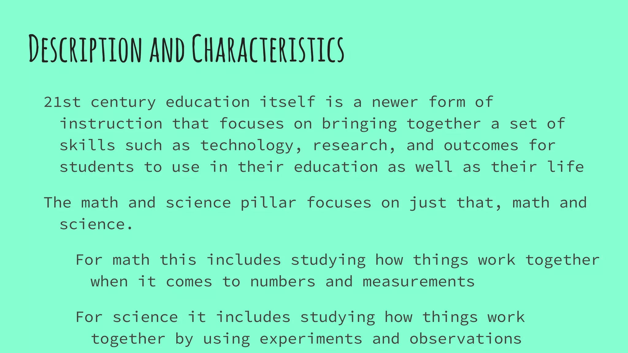 DescriptionandCharacteristics
21st century education itself is a newer form of
instruction that focuses on bringing together a set of
skills such as technology, research, and outcomes for
students to use in their education as well as their life
The math and science pillar focuses on just that, math and
science.
For math this includes studying how things work together
when it comes to numbers and measurements
For science it includes studying how things work
together by using experiments and observations
 