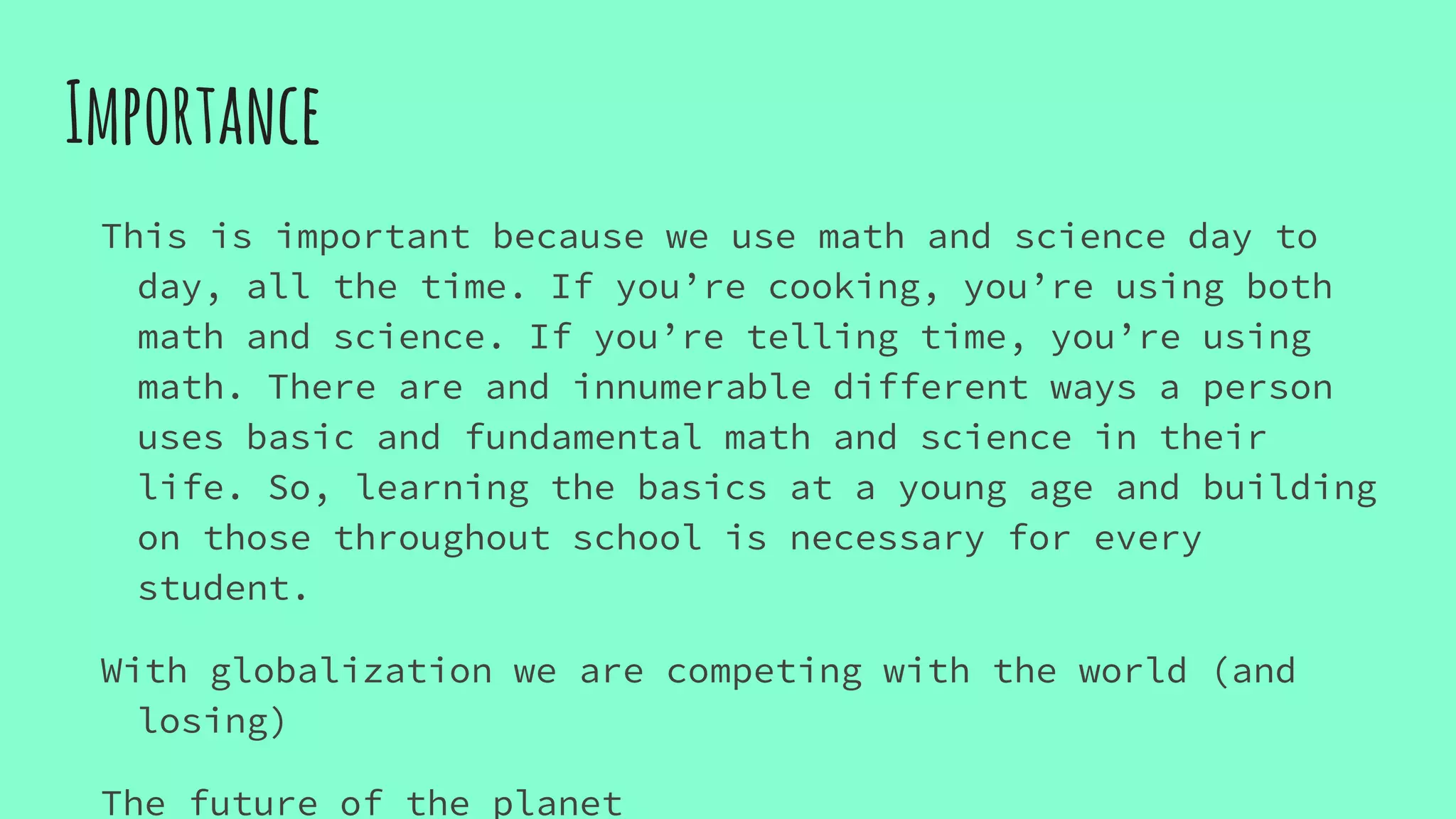 Importance
This is important because we use math and science day to
day, all the time. If you’re cooking, you’re using both
math and science. If you’re telling time, you’re using
math. There are and innumerable different ways a person
uses basic and fundamental math and science in their
life. So, learning the basics at a young age and building
on those throughout school is necessary for every
student.
With globalization we are competing with the world (and
losing)
The future of the planet
 