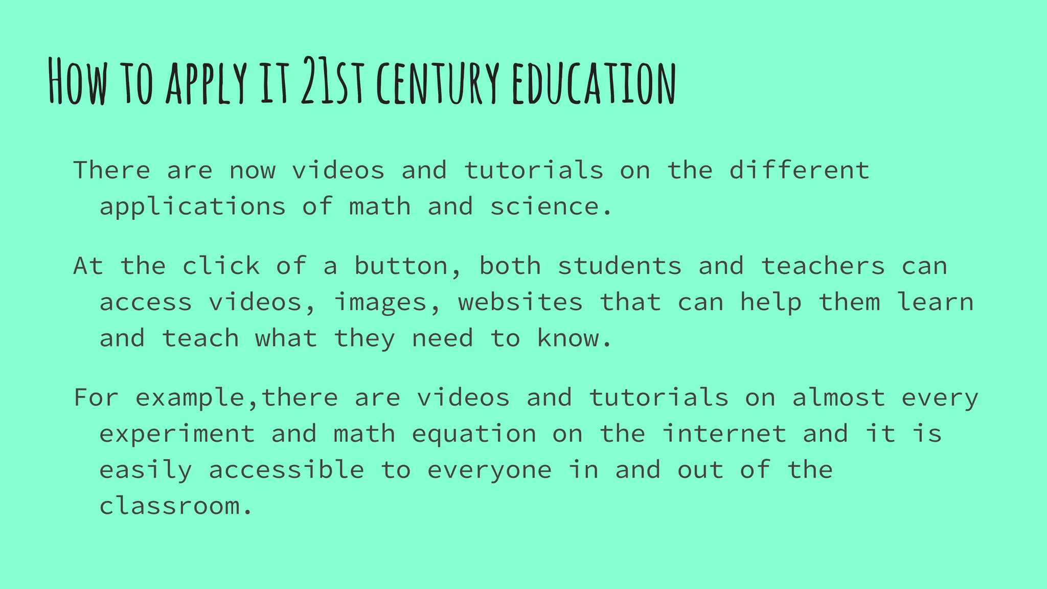 Howtoapplyit21stcenturyeducation
There are now videos and tutorials on the different
applications of math and science.
At the click of a button, both students and teachers can
access videos, images, websites that can help them learn
and teach what they need to know.
For example,there are videos and tutorials on almost every
experiment and math equation on the internet and it is
easily accessible to everyone in and out of the
classroom.
 