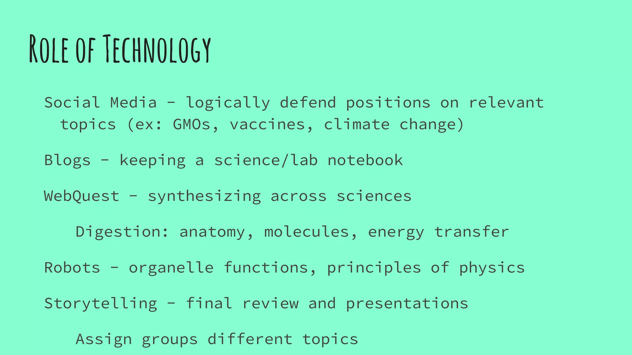RoleofTechnology
Social Media - logically defend positions on relevant
topics (ex: GMOs, vaccines, climate change)
Blogs - keeping a science/lab notebook
WebQuest - synthesizing across sciences
Digestion: anatomy, molecules, energy transfer
Robots - organelle functions, principles of physics
Storytelling - final review and presentations
Assign groups different topics
 
