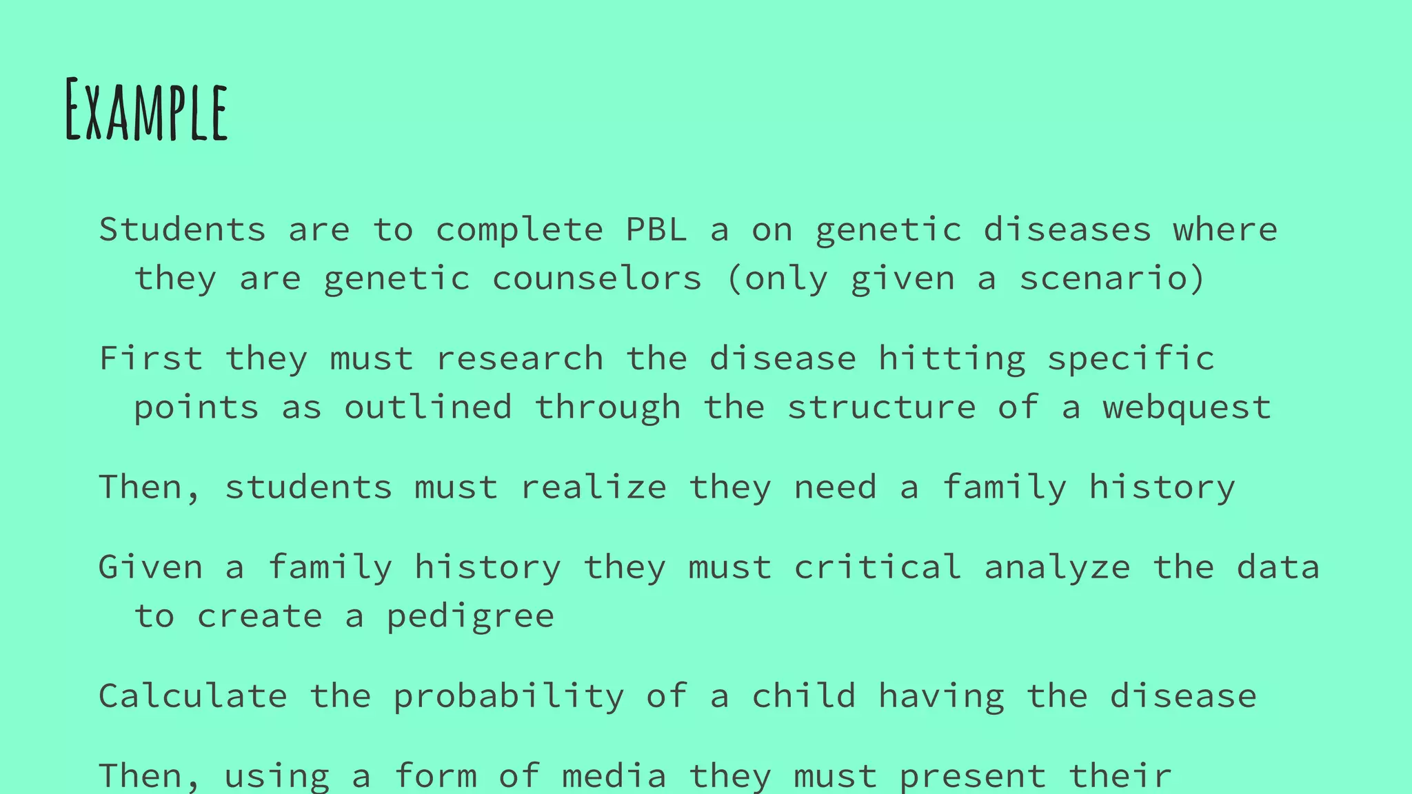 Example
Students are to complete PBL a on genetic diseases where
they are genetic counselors (only given a scenario)
First they must research the disease hitting specific
points as outlined through the structure of a webquest
Then, students must realize they need a family history
Given a family history they must critical analyze the data
to create a pedigree
Calculate the probability of a child having the disease
Then, using a form of media they must present their
 