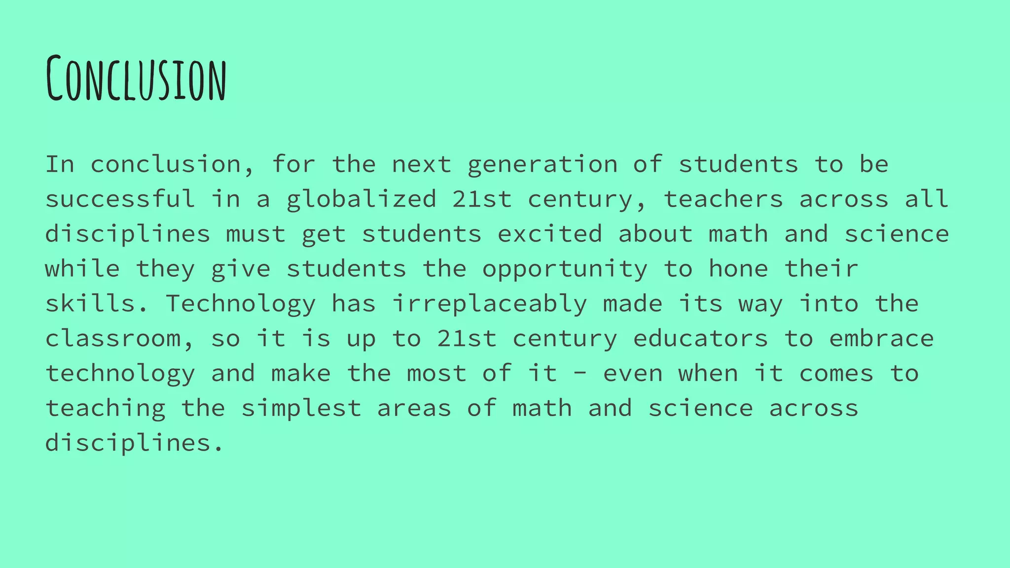 Conclusion
In conclusion, for the next generation of students to be
successful in a globalized 21st century, teachers across all
disciplines must get students excited about math and science
while they give students the opportunity to hone their
skills. Technology has irreplaceably made its way into the
classroom, so it is up to 21st century educators to embrace
technology and make the most of it - even when it comes to
teaching the simplest areas of math and science across
disciplines.
 