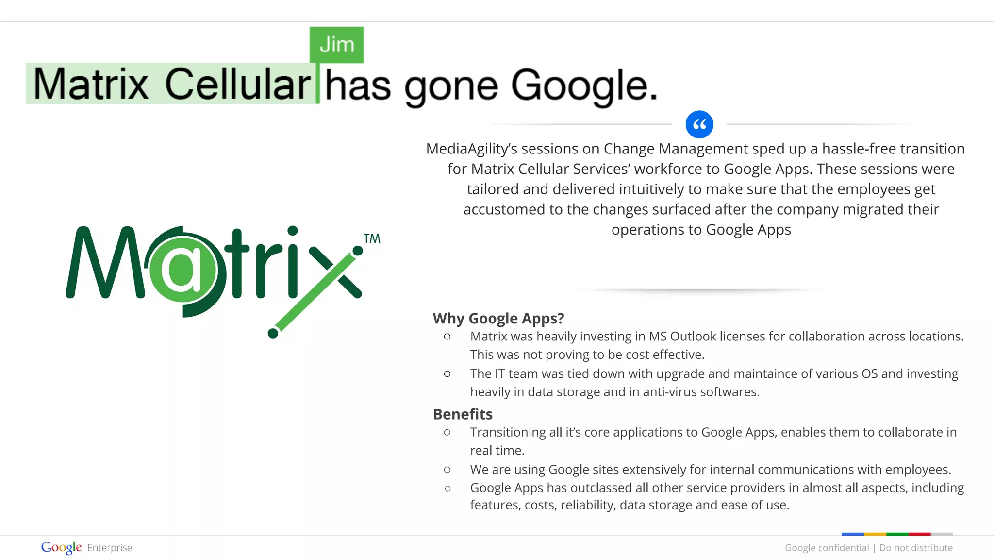 Google confidential | Do not distribute
MediaAgility’s sessions on Change Management sped up a hassle-free transition
for Matrix Cellular Services’ workforce to Google Apps. These sessions were
tailored and delivered intuitively to make sure that the employees get
accustomed to the changes surfaced after the company migrated their
operations to Google Apps
Why Google Apps?
○ Matrix was heavily investing in MS Outlook licenses for collaboration across locations.
This was not proving to be cost effective.
○ The IT team was tied down with upgrade and maintaince of various OS and investing
heavily in data storage and in anti-virus softwares.
Benefits
○ Transitioning all it’s core applications to Google Apps, enables them to collaborate in
real time.
○ We are using Google sites extensively for internal communications with employees.
○ Google Apps has outclassed all other service providers in almost all aspects, including
features, costs, reliability, data storage and ease of use.
 