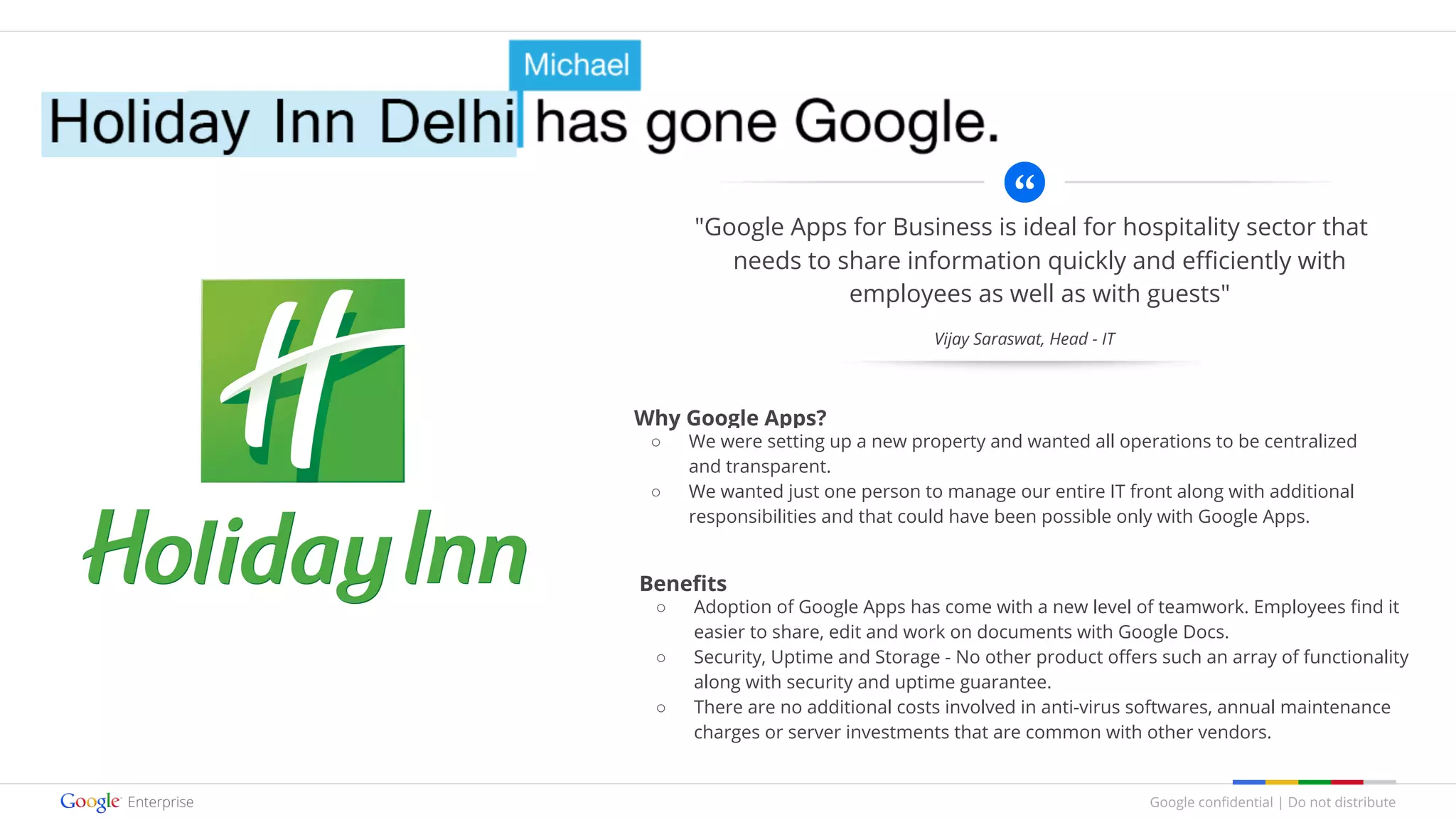 Google confidential | Do not distribute
"Google Apps for Business is ideal for hospitality sector that
needs to share information quickly and efficiently with
employees as well as with guests"
Why Google Apps?
○ We were setting up a new property and wanted all operations to be centralized
and transparent.
○ We wanted just one person to manage our entire IT front along with additional
responsibilities and that could have been possible only with Google Apps.
Benefits
○ Adoption of Google Apps has come with a new level of teamwork. Employees find it
easier to share, edit and work on documents with Google Docs.
○ Security, Uptime and Storage - No other product offers such an array of functionality
along with security and uptime guarantee.
○ There are no additional costs involved in anti-virus softwares, annual maintenance
charges or server investments that are common with other vendors.
Vijay Saraswat, Head - IT
 