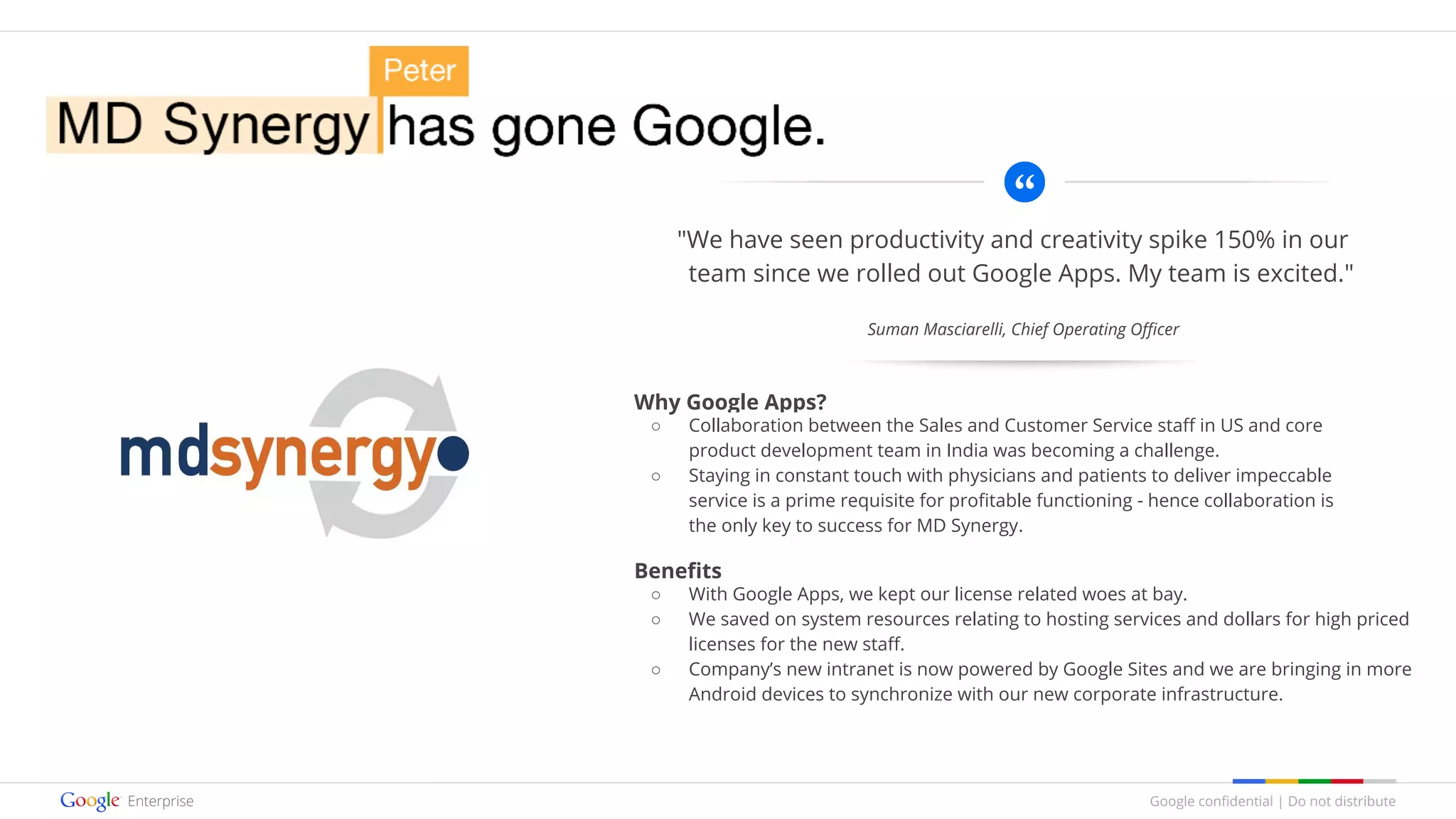 Google confidential | Do not distribute
"We have seen productivity and creativity spike 150% in our
team since we rolled out Google Apps. My team is excited."
Why Google Apps?
○ Collaboration between the Sales and Customer Service staff in US and core
product development team in India was becoming a challenge.
○ Staying in constant touch with physicians and patients to deliver impeccable
service is a prime requisite for profitable functioning - hence collaboration is
the only key to success for MD Synergy.
Benefits
○ With Google Apps, we kept our license related woes at bay.
○ We saved on system resources relating to hosting services and dollars for high priced
licenses for the new staff.
○ Company’s new intranet is now powered by Google Sites and we are bringing in more
Android devices to synchronize with our new corporate infrastructure.
Suman Masciarelli, Chief Operating Officer
 