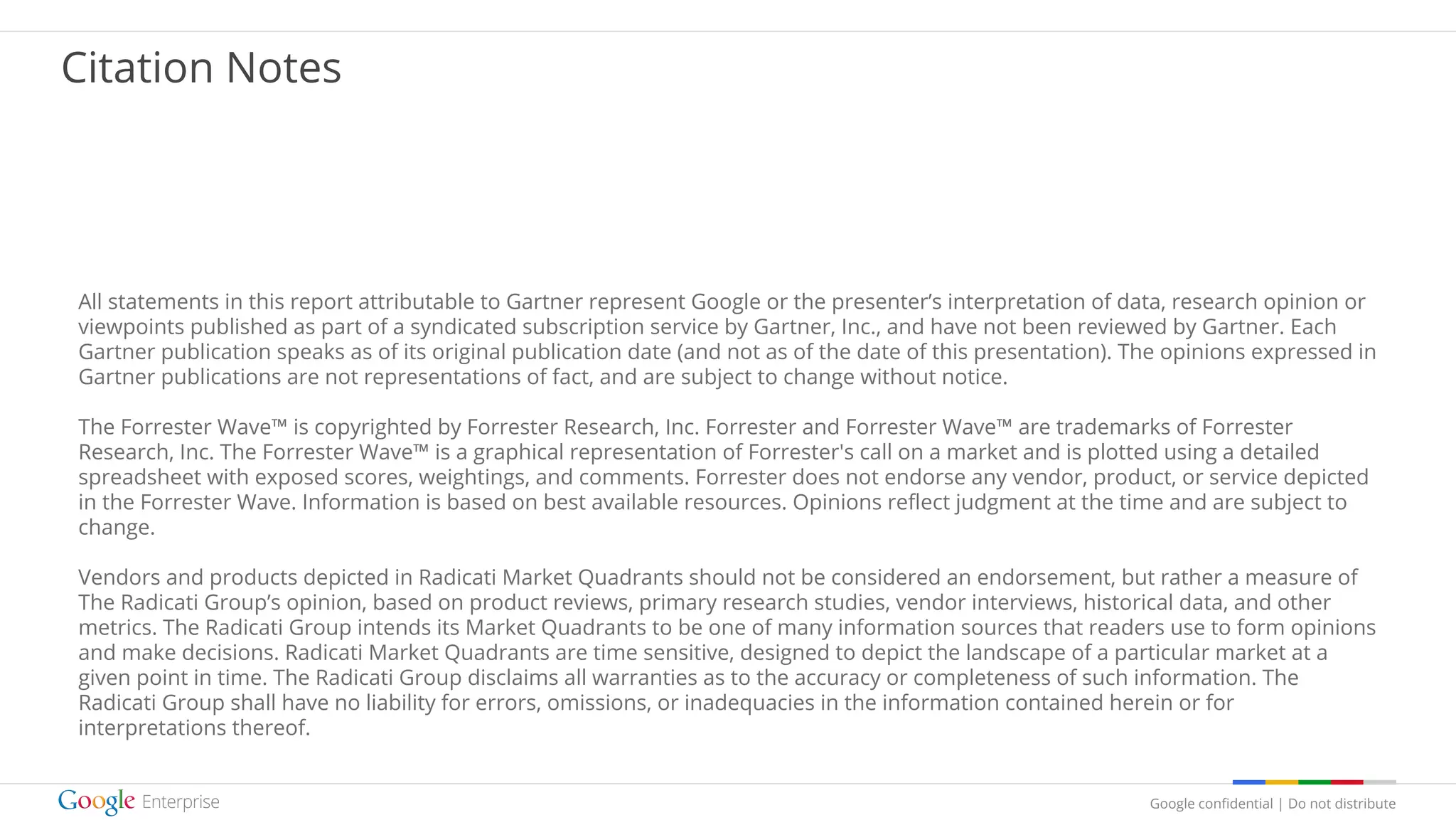 Google confidential | Do not distribute
Citation Notes
All statements in this report attributable to Gartner represent Google or the presenter’s interpretation of data, research opinion or
viewpoints published as part of a syndicated subscription service by Gartner, Inc., and have not been reviewed by Gartner. Each
Gartner publication speaks as of its original publication date (and not as of the date of this presentation). The opinions expressed in
Gartner publications are not representations of fact, and are subject to change without notice.
The Forrester Wave™ is copyrighted by Forrester Research, Inc. Forrester and Forrester Wave™ are trademarks of Forrester
Research, Inc. The Forrester Wave™ is a graphical representation of Forrester's call on a market and is plotted using a detailed
spreadsheet with exposed scores, weightings, and comments. Forrester does not endorse any vendor, product, or service depicted
in the Forrester Wave. Information is based on best available resources. Opinions reflect judgment at the time and are subject to
change.
Vendors and products depicted in Radicati Market Quadrants should not be considered an endorsement, but rather a measure of
The Radicati Group’s opinion, based on product reviews, primary research studies, vendor interviews, historical data, and other
metrics. The Radicati Group intends its Market Quadrants to be one of many information sources that readers use to form opinions
and make decisions. Radicati Market Quadrants are time sensitive, designed to depict the landscape of a particular market at a
given point in time. The Radicati Group disclaims all warranties as to the accuracy or completeness of such information. The
Radicati Group shall have no liability for errors, omissions, or inadequacies in the information contained herein or for
interpretations thereof.
 