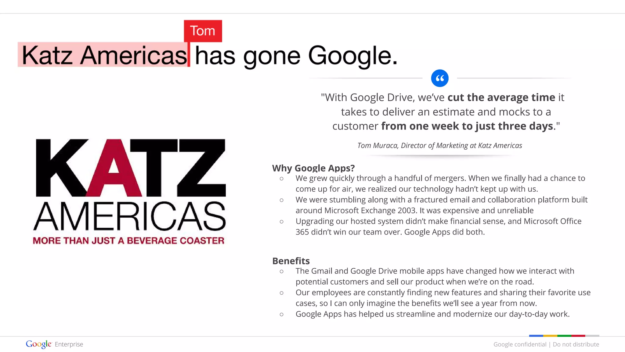 Google confidential | Do not distribute
"With Google Drive, we’ve cut the average time it
takes to deliver an estimate and mocks to a
customer from one week to just three days."
Why Google Apps?
○ We grew quickly through a handful of mergers. When we finally had a chance to
come up for air, we realized our technology hadn’t kept up with us.
○ We were stumbling along with a fractured email and collaboration platform built
around Microsoft Exchange 2003. It was expensive and unreliable
○ Upgrading our hosted system didn’t make financial sense, and Microsoft Office
365 didn’t win our team over. Google Apps did both.
Benefits
○ The Gmail and Google Drive mobile apps have changed how we interact with
potential customers and sell our product when we’re on the road.
○ Our employees are constantly finding new features and sharing their favorite use
cases, so I can only imagine the benefits we’ll see a year from now.
○ Google Apps has helped us streamline and modernize our day-to-day work.
Tom Muraca, Director of Marketing at Katz Americas
 