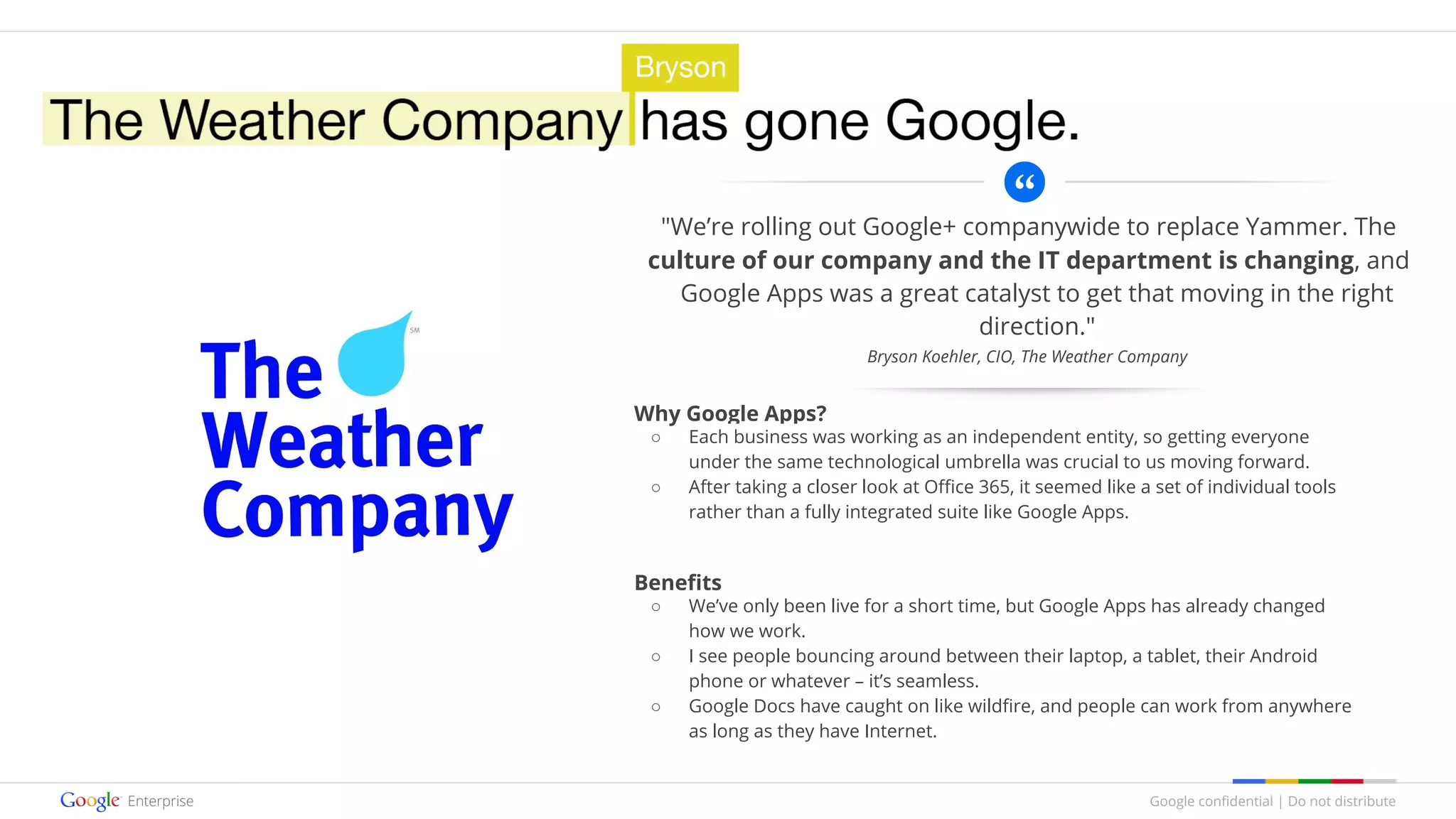 Google confidential | Do not distribute
"We’re rolling out Google+ companywide to replace Yammer. The
culture of our company and the IT department is changing, and
Google Apps was a great catalyst to get that moving in the right
direction."
Why Google Apps?
○ Each business was working as an independent entity, so getting everyone
under the same technological umbrella was crucial to us moving forward.
○ After taking a closer look at Office 365, it seemed like a set of individual tools
rather than a fully integrated suite like Google Apps.
Benefits
○ We’ve only been live for a short time, but Google Apps has already changed
how we work.
○ I see people bouncing around between their laptop, a tablet, their Android
phone or whatever – it’s seamless.
○ Google Docs have caught on like wildfire, and people can work from anywhere
as long as they have Internet.
Bryson Koehler, CIO, The Weather Company
 