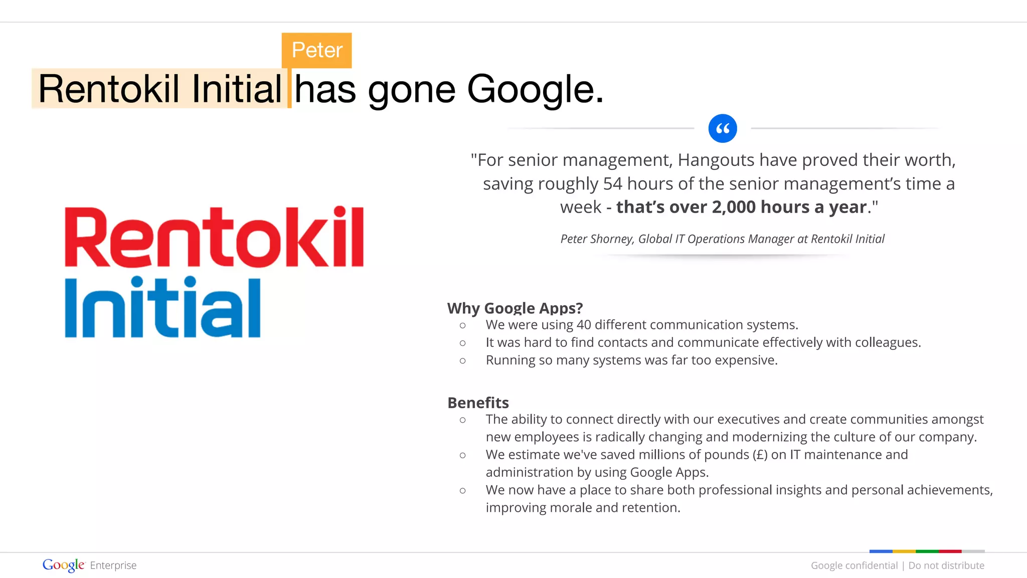Google confidential | Do not distribute
"For senior management, Hangouts have proved their worth,
saving roughly 54 hours of the senior management’s time a
week - that’s over 2,000 hours a year."
Why Google Apps?
○ We were using 40 different communication systems.
○ It was hard to find contacts and communicate effectively with colleagues.
○ Running so many systems was far too expensive.
Benefits
○ The ability to connect directly with our executives and create communities amongst
new employees is radically changing and modernizing the culture of our company.
○ We estimate we've saved millions of pounds (£) on IT maintenance and
administration by using Google Apps.
○ We now have a place to share both professional insights and personal achievements,
improving morale and retention.
Peter Shorney, Global IT Operations Manager at Rentokil Initial
 