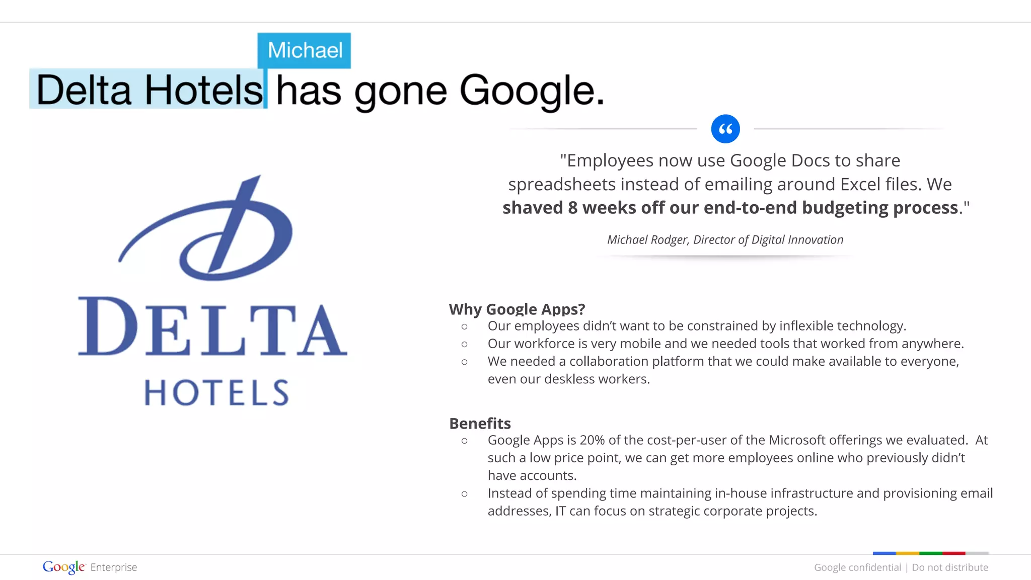 Google confidential | Do not distribute
"Employees now use Google Docs to share
spreadsheets instead of emailing around Excel files. We
shaved 8 weeks off our end-to-end budgeting process."
Why Google Apps?
○ Our employees didn’t want to be constrained by inflexible technology.
○ Our workforce is very mobile and we needed tools that worked from anywhere.
○ We needed a collaboration platform that we could make available to everyone,
even our deskless workers.
Benefits
○ Google Apps is 20% of the cost-per-user of the Microsoft offerings we evaluated. At
such a low price point, we can get more employees online who previously didn’t
have accounts.
○ Instead of spending time maintaining in-house infrastructure and provisioning email
addresses, IT can focus on strategic corporate projects.
Michael Rodger, Director of Digital Innovation
 