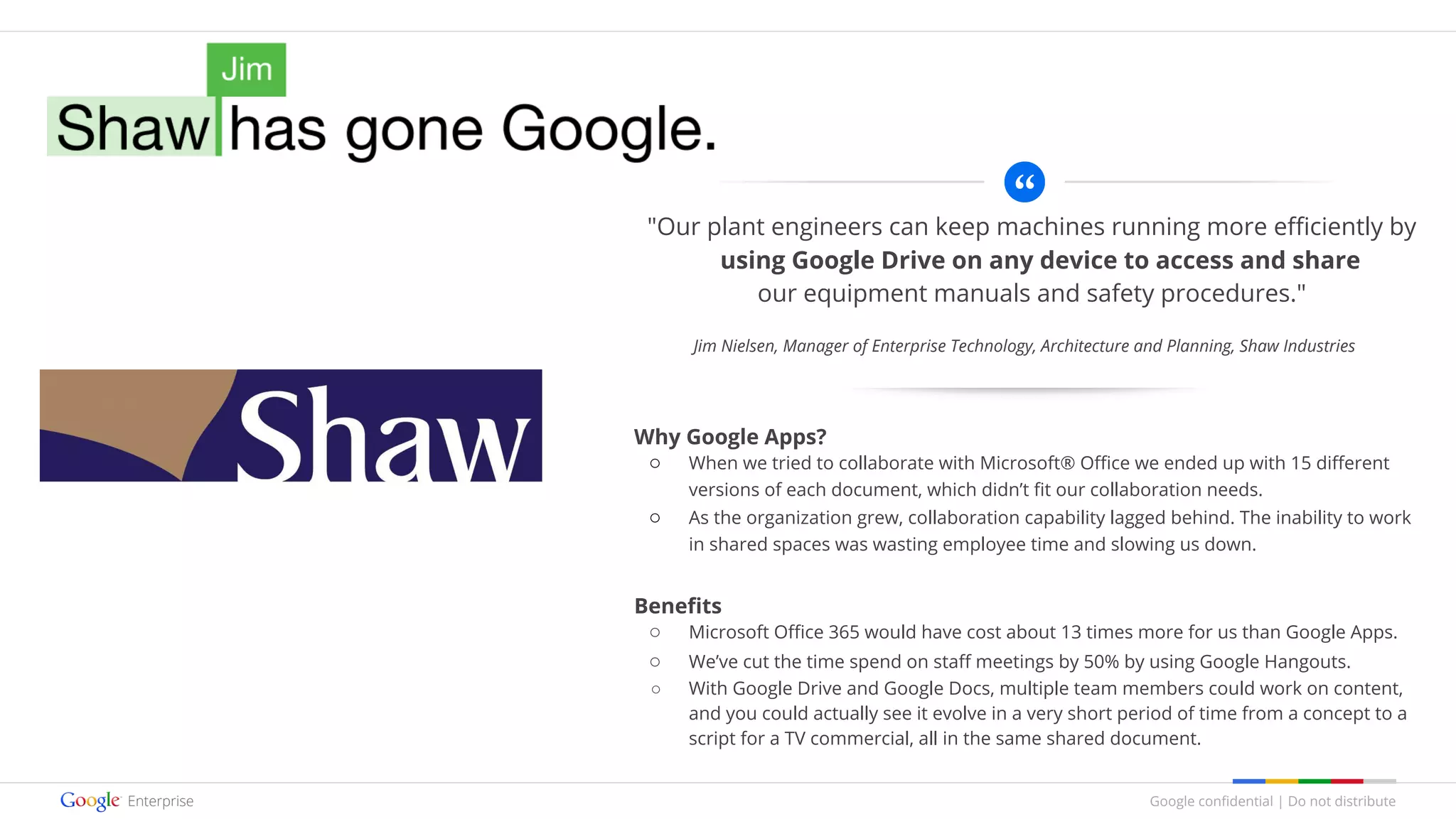 Google confidential | Do not distribute
"Our plant engineers can keep machines running more efficiently by
using Google Drive on any device to access and share
our equipment manuals and safety procedures."
Why Google Apps?
○ When we tried to collaborate with Microsoft® Office we ended up with 15 different
versions of each document, which didn’t fit our collaboration needs.
○ As the organization grew, collaboration capability lagged behind. The inability to work
in shared spaces was wasting employee time and slowing us down.
Benefits
○ Microsoft Office 365 would have cost about 13 times more for us than Google Apps.
○ We’ve cut the time spend on staff meetings by 50% by using Google Hangouts.
○ With Google Drive and Google Docs, multiple team members could work on content,
and you could actually see it evolve in a very short period of time from a concept to a
script for a TV commercial, all in the same shared document.
Jim Nielsen, Manager of Enterprise Technology, Architecture and Planning, Shaw Industries
 