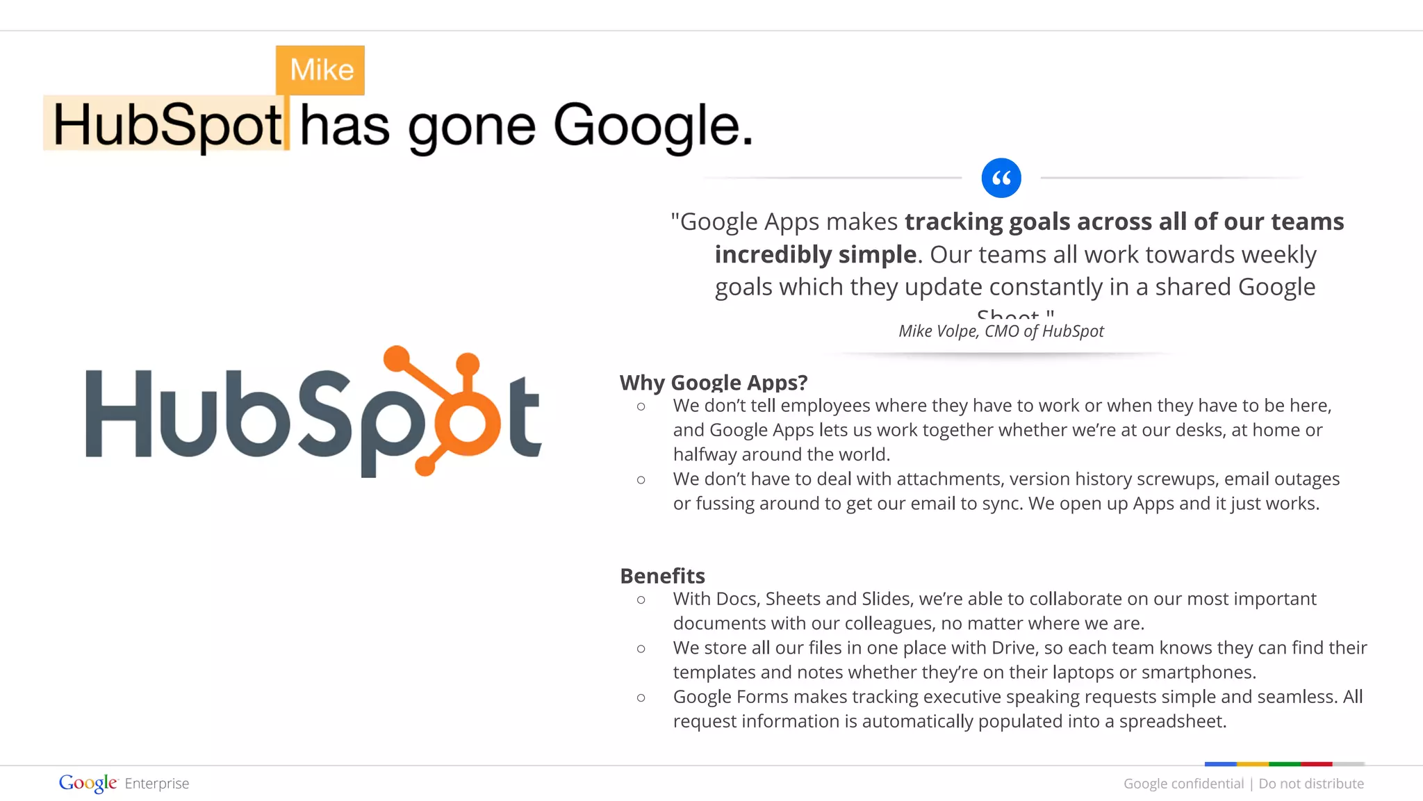 Google confidential | Do not distribute
"Google Apps makes tracking goals across all of our teams
incredibly simple. Our teams all work towards weekly
goals which they update constantly in a shared Google
Sheet."
Why Google Apps?
○ We don’t tell employees where they have to work or when they have to be here,
and Google Apps lets us work together whether we’re at our desks, at home or
halfway around the world.
○ We don’t have to deal with attachments, version history screwups, email outages
or fussing around to get our email to sync. We open up Apps and it just works.
Benefits
○ With Docs, Sheets and Slides, we’re able to collaborate on our most important
documents with our colleagues, no matter where we are.
○ We store all our files in one place with Drive, so each team knows they can find their
templates and notes whether they’re on their laptops or smartphones.
○ Google Forms makes tracking executive speaking requests simple and seamless. All
request information is automatically populated into a spreadsheet.
Mike Volpe, CMO of HubSpot
 