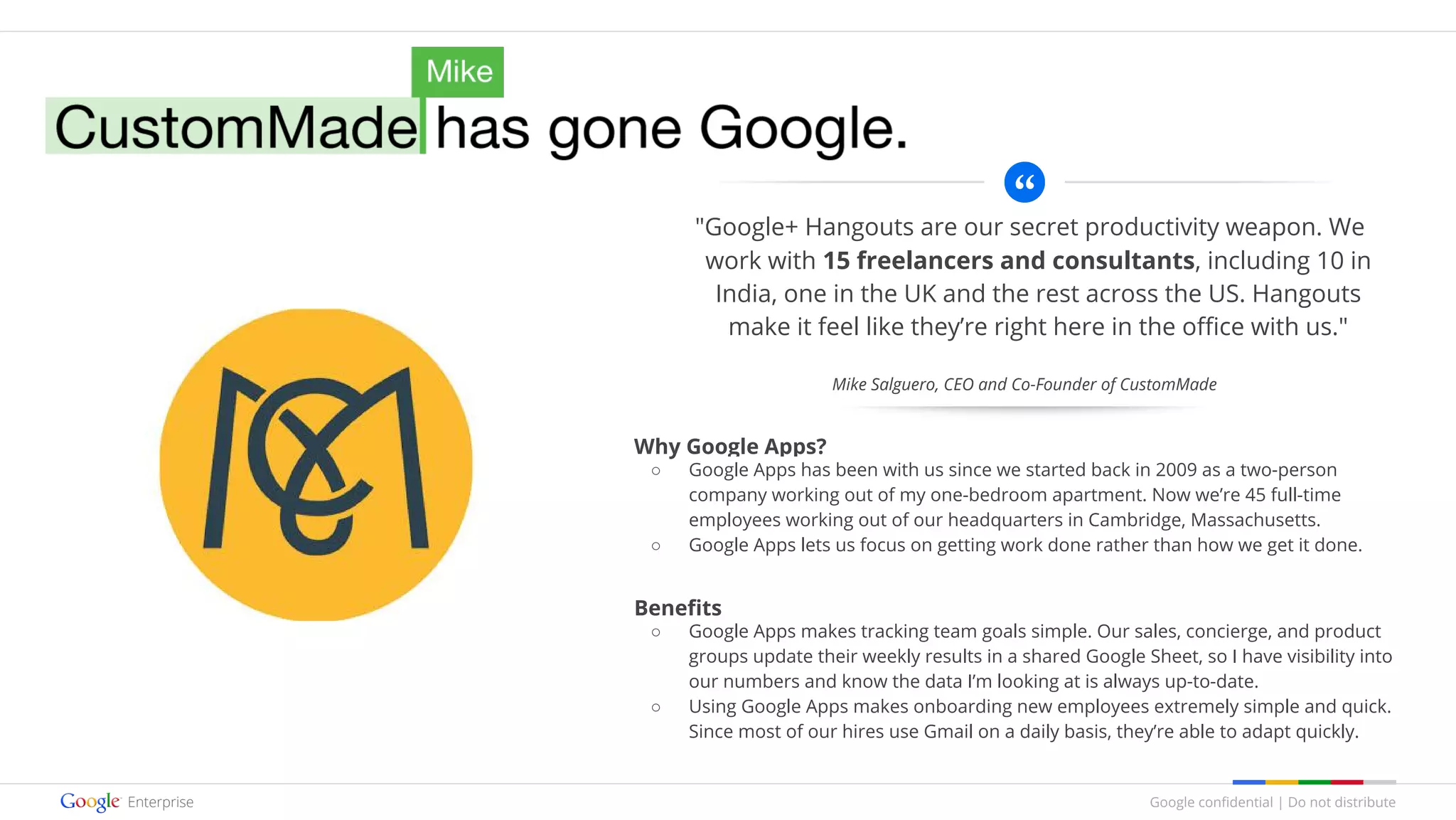 Google confidential | Do not distribute
"Google+ Hangouts are our secret productivity weapon. We
work with 15 freelancers and consultants, including 10 in
India, one in the UK and the rest across the US. Hangouts
make it feel like they’re right here in the office with us."
Why Google Apps?
○ Google Apps has been with us since we started back in 2009 as a two-person
company working out of my one-bedroom apartment. Now we’re 45 full-time
employees working out of our headquarters in Cambridge, Massachusetts.
○ Google Apps lets us focus on getting work done rather than how we get it done.
Benefits
○ Google Apps makes tracking team goals simple. Our sales, concierge, and product
groups update their weekly results in a shared Google Sheet, so I have visibility into
our numbers and know the data I’m looking at is always up-to-date.
○ Using Google Apps makes onboarding new employees extremely simple and quick.
Since most of our hires use Gmail on a daily basis, they’re able to adapt quickly.
Mike Salguero, CEO and Co-Founder of CustomMade
 