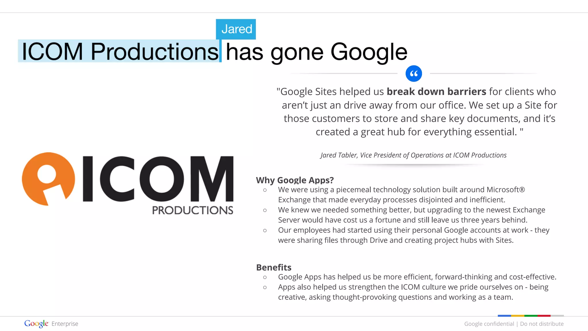 Google confidential | Do not distribute
"Google Sites helped us break down barriers for clients who
aren’t just an drive away from our office. We set up a Site for
those customers to store and share key documents, and it’s
created a great hub for everything essential. "
Why Google Apps?
○ We were using a piecemeal technology solution built around Microsoft®
Exchange that made everyday processes disjointed and inefficient.
○ We knew we needed something better, but upgrading to the newest Exchange
Server would have cost us a fortune and still leave us three years behind.
○ Our employees had started using their personal Google accounts at work - they
were sharing files through Drive and creating project hubs with Sites.
Benefits
○ Google Apps has helped us be more efficient, forward-thinking and cost-effective.
○ Apps also helped us strengthen the ICOM culture we pride ourselves on - being
creative, asking thought-provoking questions and working as a team.
Jared Tabler, Vice President of Operations at ICOM Productions
 