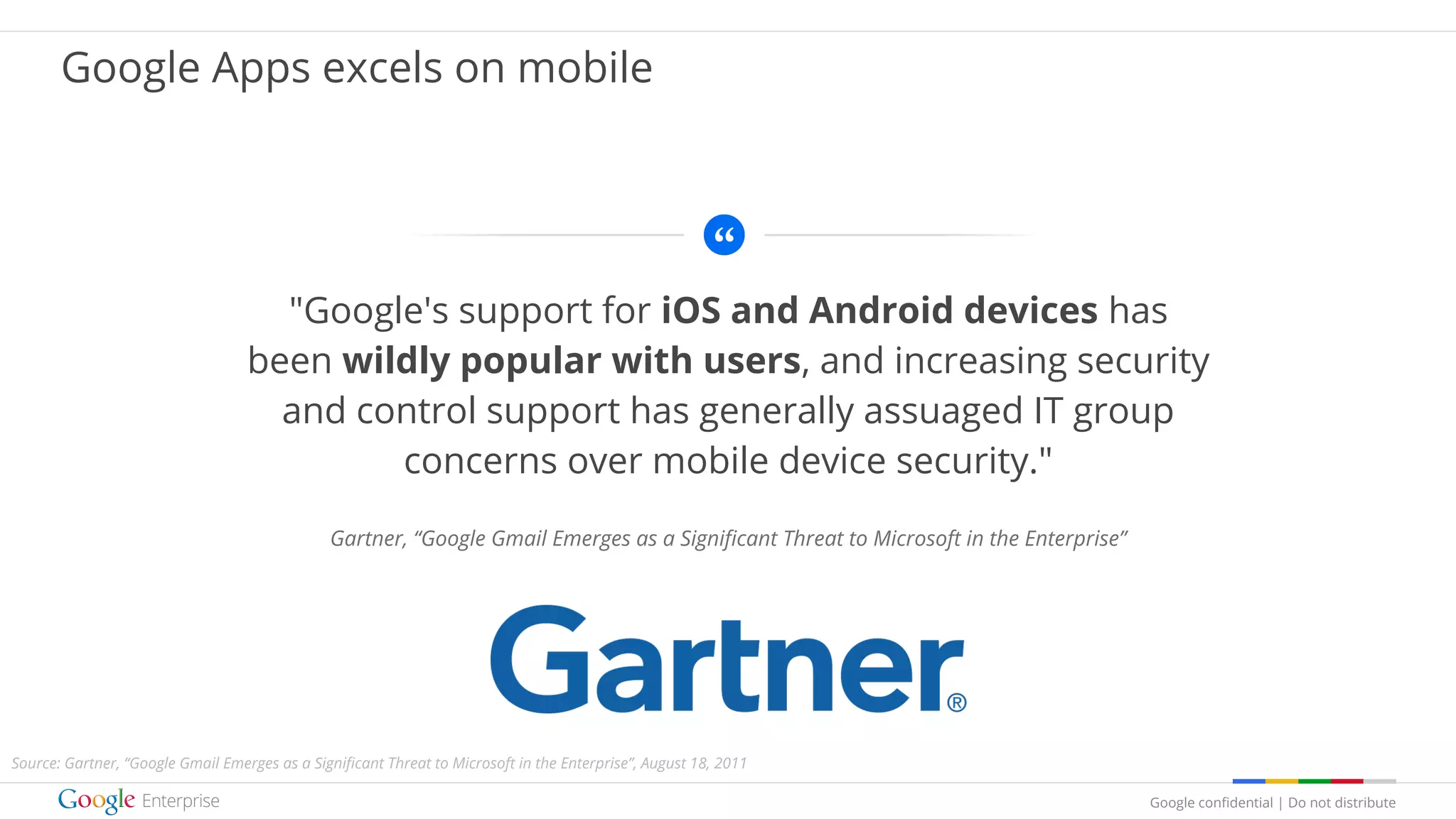 Google confidential | Do not distribute
"Google's support for iOS and Android devices has
been wildly popular with users, and increasing security
and control support has generally assuaged IT group
concerns over mobile device security."
Gartner, “Google Gmail Emerges as a Significant Threat to Microsoft in the Enterprise”
Google Apps excels on mobile
Source: Gartner, “Google Gmail Emerges as a Significant Threat to Microsoft in the Enterprise”, August 18, 2011
 