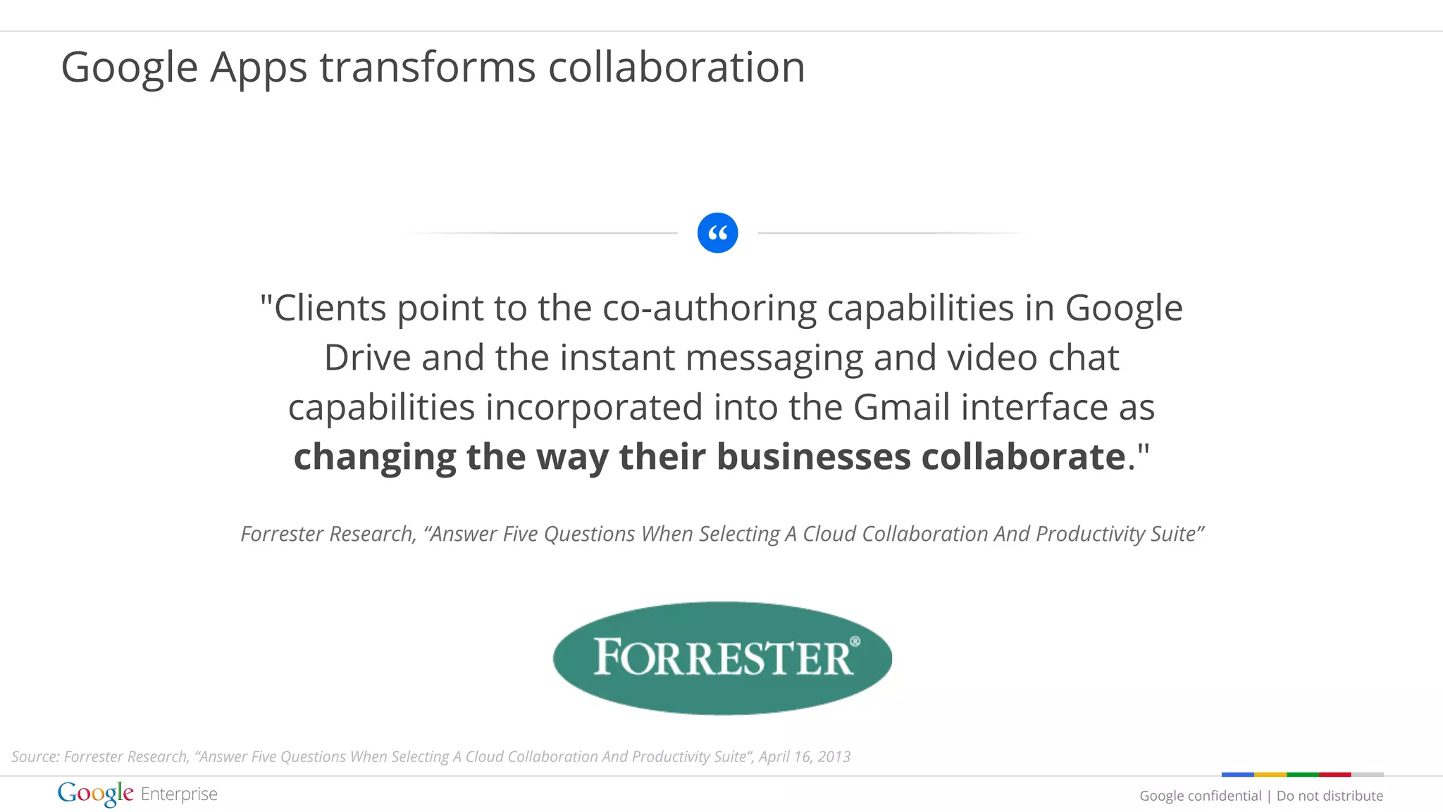 Google confidential | Do not distribute
"Clients point to the co-authoring capabilities in Google
Drive and the instant messaging and video chat
capabilities incorporated into the Gmail interface as
changing the way their businesses collaborate."
Forrester Research, “Answer Five Questions When Selecting A Cloud Collaboration And Productivity Suite”
logo
Google Apps transforms collaboration
Source: Forrester Research, “Answer Five Questions When Selecting A Cloud Collaboration And Productivity Suite”, April 16, 2013
 