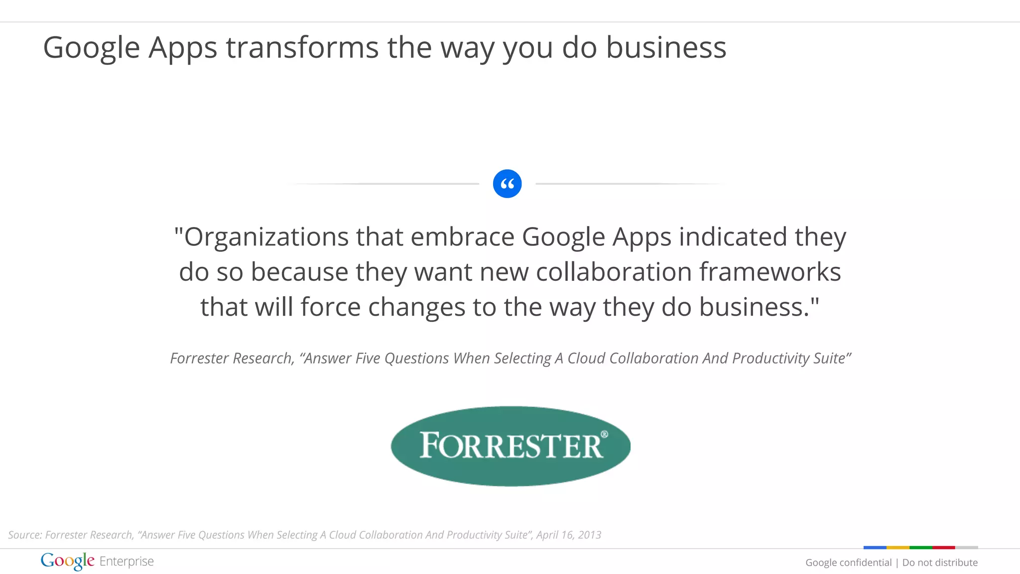 Google confidential | Do not distribute
"Organizations that embrace Google Apps indicated they
do so because they want new collaboration frameworks
that will force changes to the way they do business."
Forrester Research, “Answer Five Questions When Selecting A Cloud Collaboration And Productivity Suite”
logo
Google Apps transforms the way you do business
Source: Forrester Research, “Answer Five Questions When Selecting A Cloud Collaboration And Productivity Suite”, April 16, 2013
 