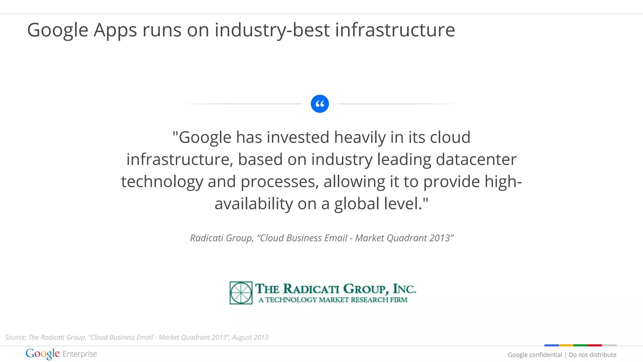 Google confidential | Do not distribute
"Google has invested heavily in its cloud
infrastructure, based on industry leading datacenter
technology and processes, allowing it to provide high-
availability on a global level."
Radicati Group, “Cloud Business Email - Market Quadrant 2013”
Google Apps runs on industry-best infrastructure
Source: The Radicati Group, “Cloud Business Email - Market Quadrant 2013”, August 2013
 