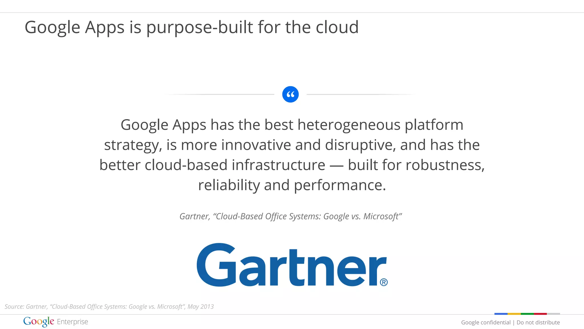 Google confidential | Do not distribute
Google Apps has the best heterogeneous platform
strategy, is more innovative and disruptive, and has the
better cloud-based infrastructure — built for robustness,
reliability and performance.
Gartner, “Cloud-Based Office Systems: Google vs. Microsoft”
Google Apps is purpose-built for the cloud
Source: Gartner, “Cloud-Based Office Systems: Google vs. Microsoft”, May 2013
 