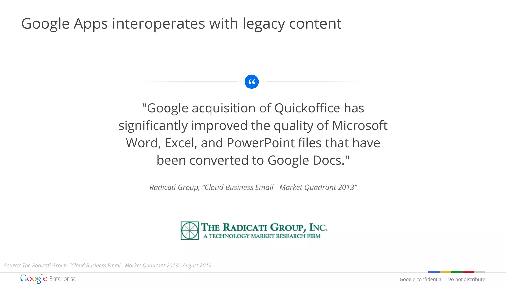Google confidential | Do not distribute
"Google acquisition of Quickoffice has
significantly improved the quality of Microsoft
Word, Excel, and PowerPoint files that have
been converted to Google Docs."
Radicati Group, “Cloud Business Email - Market Quadrant 2013”
Google Apps interoperates with legacy content
Source: The Radicati Group, “Cloud Business Email - Market Quadrant 2013”, August 2013
 