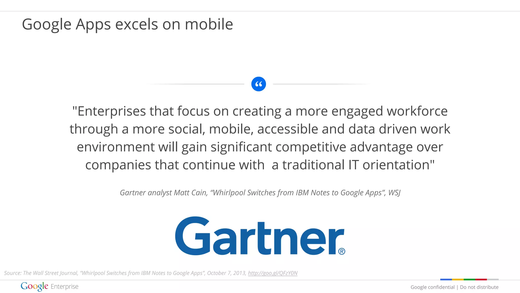 Google confidential | Do not distribute
"Enterprises that focus on creating a more engaged workforce
through a more social, mobile, accessible and data driven work
environment will gain significant competitive advantage over
companies that continue with a traditional IT orientation"
Gartner analyst Matt Cain, “Whirlpool Switches from IBM Notes to Google Apps”, WSJ
Google Apps excels on mobile
Source: The Wall Street Journal, “Whirlpool Switches from IBM Notes to Google Apps”, October 7, 2013, http://goo.gl/QFzY0N
 