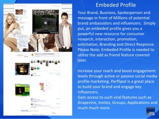 Embeded Profile Your Brand, Business, Spokesperson and message in front of Millions of potential brand ambassidors and influencers.  Simply put, an embeded profile gives you a powerful new resource for consumer research, interaction, promotion, solicitation, Branding and Direct Responce. Please Note: Embeded Profile is needed to utilize the add as friend feature covered later. Increase your reach and boost engagement levels through active or passive social media profile marketing. PerfSpot is a great place to build your brand and engage key influencers. Gain access to such viral features such as Grapevine, Invites, Groups, Applications and much much more. 