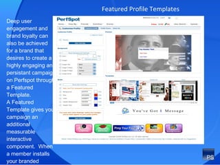 Featured Profile Templates Deep user engagement and brand loyalty can also be achieved  for a brand that desires to create a highly engaging and persistant campaign on Perfspot through a Featured Template.  A Featured Template gives your campaign an additional measurable interactive component.  When a member installs your branded background on their profile they are then working for you as brand ambassadors.  
