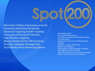 More than 5 Billion Impressions a month Dynamicly Optimizing Ad Serving Advanced Targeting and Re Targeting Thousands of Premium Publishers Easy Effective Targeting Massive Reach to Over 200 Countries Precision Campaign Management Social Media Smart Marketing Options Quantifiable results Live and detailed reporting The ability to optimize as campaigns develop  First rate service Single point of entry to over 5,000 publisher websites Dynamic vs. Static CPM Pricing Behavioral Retargeting Demographic and Psychographic Targeting Geo targeting in 200+ countries Same day response time to campaign changes Ability to work with 3rd party ad servers  