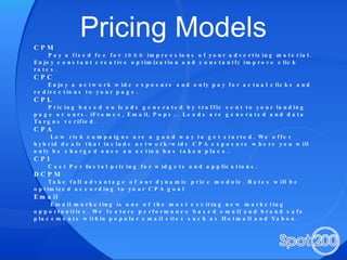 Pricing Models CPM Pay a fixed fee for 1000 impressions of your advertising material. Enjoy constant creative optimization and constantly improve click rates. CPC Enjoy a network wide exposure and only pay for actual clicks and redirections to your page. CPL Pricing based on leads generated by traffic sent to your landing page or ours. iFrames, Email, Pops... Leads are generated and data Targus verified. CPA Low risk campaigns are a good way to get started. We offer hybrid deals that include network-wide CPA exposure where you will only be charged once an action has taken place. CPI Cost Per Instal pricing for widgets and applications. DCPM Take full advantage of our dynamic price module. Rates will be optimized according to your CPA goal Email Email marketing is one of the most exciting new marketing opportunities. We feature performance based email and brand safe placements within popular email sites such as Hotmail and Yahoo. 
