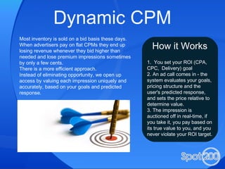 Dynamic CPM Most inventory is sold on a bid basis these days. When advertisers pay on flat CPMs they end up losing revenue whenever they bid higher than needed and lose premium impressions sometimes by only a few cents. There is a more efficient approach. Instead of eliminating opportunity, we open up access by valuing each impression uniquely and accurately, based on your goals and predicted response. How it Works 1.  You set your ROI (CPA, CPC,  Delivery) goal 2. An ad call comes in - the system evaluates your goals, pricing structure and the user's predicted response, and sets the price relative to determine value. 3. The impression is auctioned off in real-time, if you take it, you pay based on its true value to you, and you never violate your ROI target. 