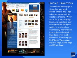 The PerfSpot homepage is viewed on average 2 Million times a day. Page take-over opportunities create an amazing "Wow" factor for your campaign.  Running a page take-over in combination with your widget or social ad can dramatically improve user interaction and adoption. Page take-overs can be done with the Homepage, PerfNights, Video page, Pictures Page ,Game Page and Movie Page. Skins & Takeovers 