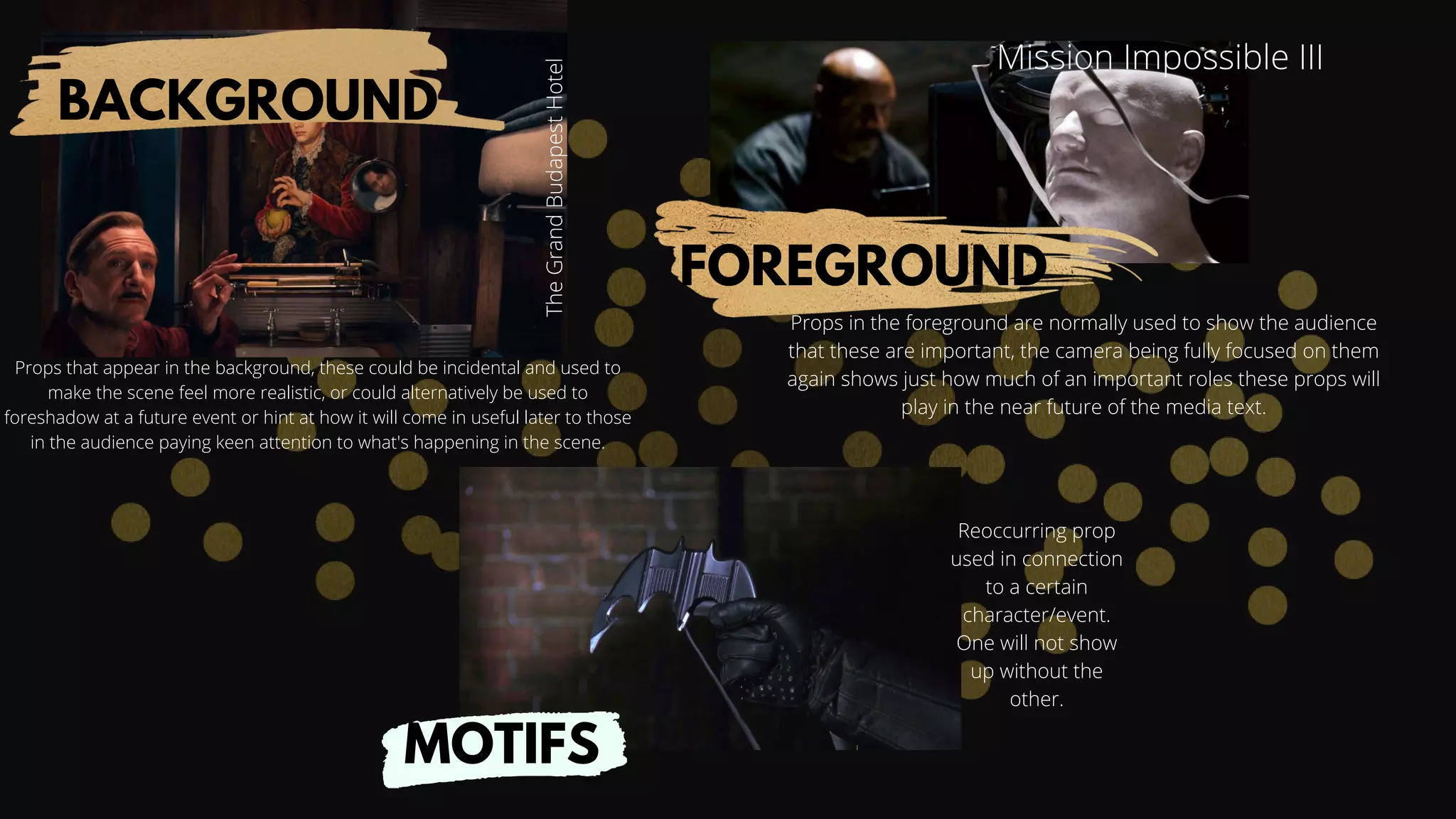 MOTIFS
FOREGROUND
BACKGROUND
Mission Impossible III
The
Grand
Budapest
Hotel
Reoccurring prop
used in connection
to a certain
character/event.
One will not show
up without the
other.
Props that appear in the background, these could be incidental and used to
make the scene feel more realistic, or could alternatively be used to
foreshadow at a future event or hint at how it will come in useful later to those
in the audience paying keen attention to what's happening in the scene.
Props in the foreground are normally used to show the audience
that these are important, the camera being fully focused on them
again shows just how much of an important roles these props will
play in the near future of the media text.
 